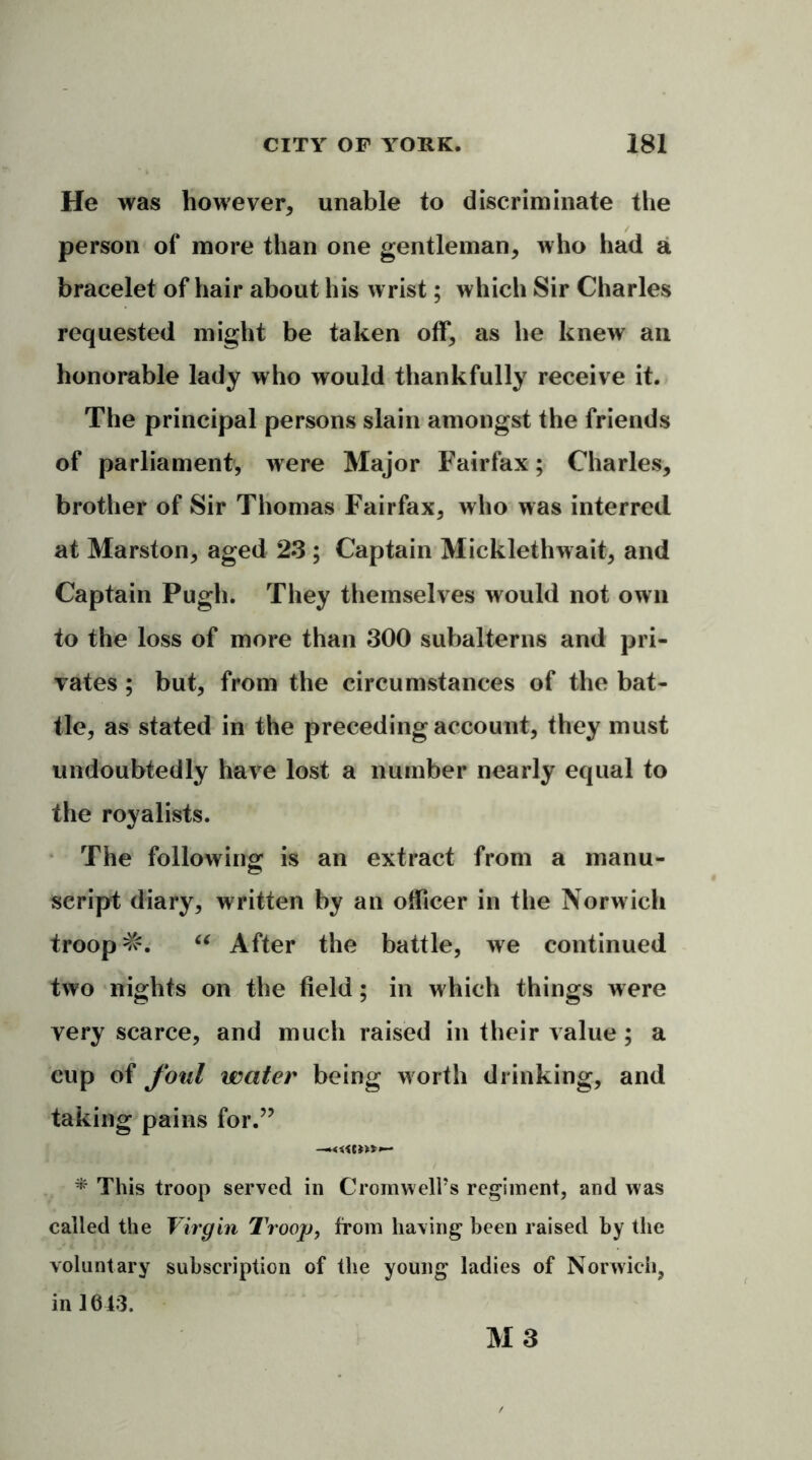 He was however, unable to discriminate the person of more than one gentleman, who had a bracelet of hair about his wrist; which Sir Charles requested might be taken off, as he knew an honorable lady who would thankfully receive it. The principal persons slain amongst the friends of parliament, were Major Fairfax; Charles, brother of Sir Thomas Fairfax, who was interred at Marston, aged 23 ; Captain Micklethwait, and Captain Pugh. They themselves would not own to the loss of more than 300 subalterns and pri- vates ; but, from the circumstances of the bat- tle, as stated in the preceding account, they must undoubtedly have lost a number nearly equal to the royalists. The following is an extract from a manu- script diary, written by an officer in the Norw ich troop =&. “ After the battle, we continued two nights on the field; in which things were very scarce, and much raised in their value ; a cup of foul water being worth drinking, and taking pains for.” -«<«>»»- * This troop served in Cromwell's regiment, and was called the Virgin Troop, from having been raised by the voluntary subscription of the young ladies of Norwich, in 1613. M3