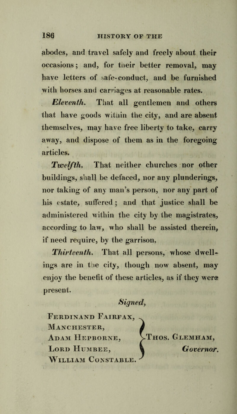 abodes* and travel safely and freely about their occasions; and* for tneir better removal* may have letters of safe-conduct* and be furnished with horses and carnages at reasonable rates. Eleventh. That all gentlemen and others that have goods wituin the city* and are absent themselves* may have free liberty to take* carry away, and dispose of them as in the foregoing articles. Twelfth, That neither churches nor other buildings* shall be defaced* nor any plunderings* nor taking of any man’s person* nor any part of his estate* suffered ; and that justice shall be administered within the city by the magistrates* according to law* who shall be assisted therein* if need require, by the garrison. Thirteenth. That all persons* whose dwells ings are in the city* though now absent* may enjoy the benefit of these articles* as if they were present. Ferdinand Fairfax* Manchester, Adam Hepborne* Lord Humbee, William Constable. Thos. Glemham* Governor.