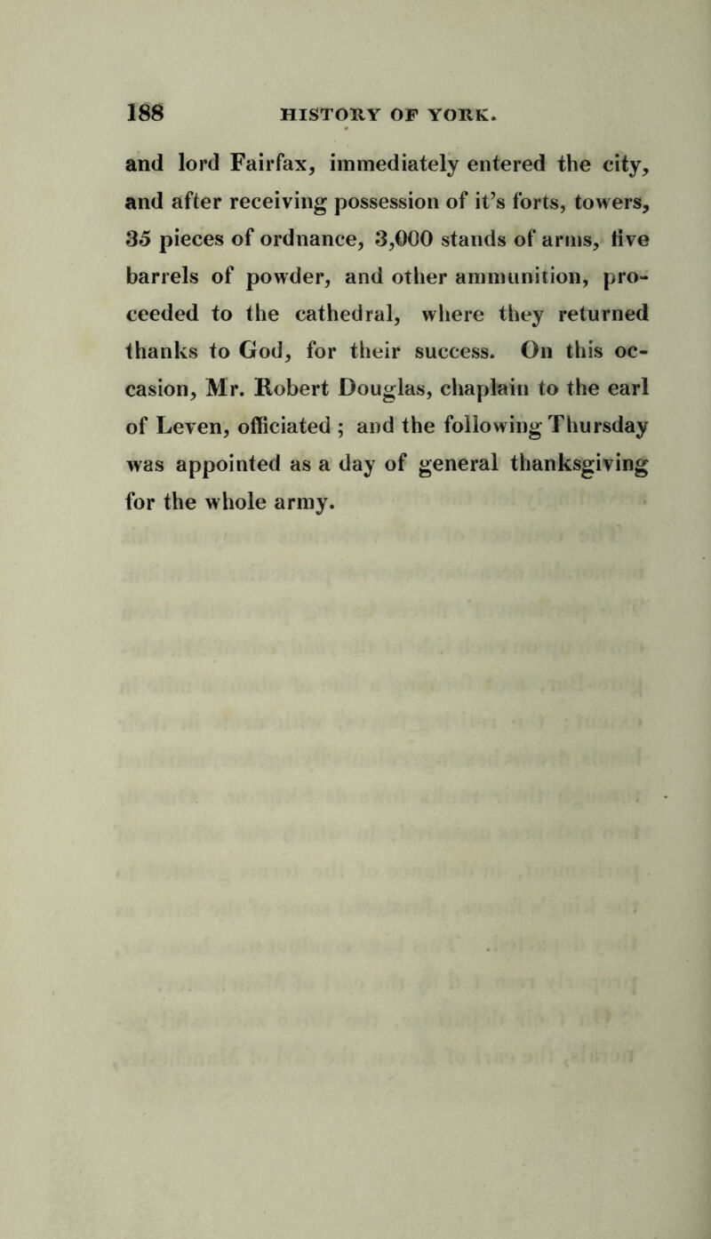 and lord Fairfax, immediately entered the city, and after receiving possession of it’s forts, towers, 35 pieces of ordnance, 3,000 stands of arms, live barrels of powder, and other ammunition, pro- ceeded to the cathedral, where they returned thanks to God, for their success. On this oc- casion, Mr. Robert Douglas, chaplain to the earl of Leven, officiated ; and the following Thursday was appointed as a day of general thanksgiving for the whole army.