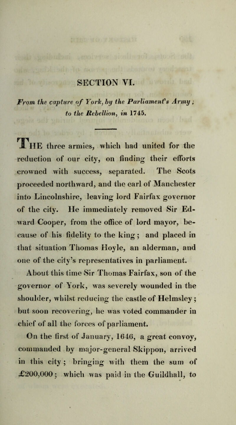 SECTION VI. From the capture of York, by the Parliament’s Army ; to the Rebellion, in 1745. The three armies, which had united for the reduction of our city, on finding their efforts crowned with success, separated. The Scots proceeded northward, and the earl of Manchester into Lincolnshire, leaving lord Fairfax governor of the city. He immediately removed Sir Ed- ward Cooper, from the office of lord mayor, be- cause of his fidelity to the king; and placed in that situation Thomas Hoyle, an alderman, and one of the city’s representatives in parliament. About this time Sir Thomas Fairfax, son of the governor of York, was severely wounded in the shoulder, whilst reducing the castle of Helmsley; but soon recovering, he was voted commander in chief of all the forces of parliament. On the first of January, 1646, a great convoy, commanded by major-general Skippon, arrived in this city ; bringing with them the sum of £‘200,000; which was paid in the Guildhall, to
