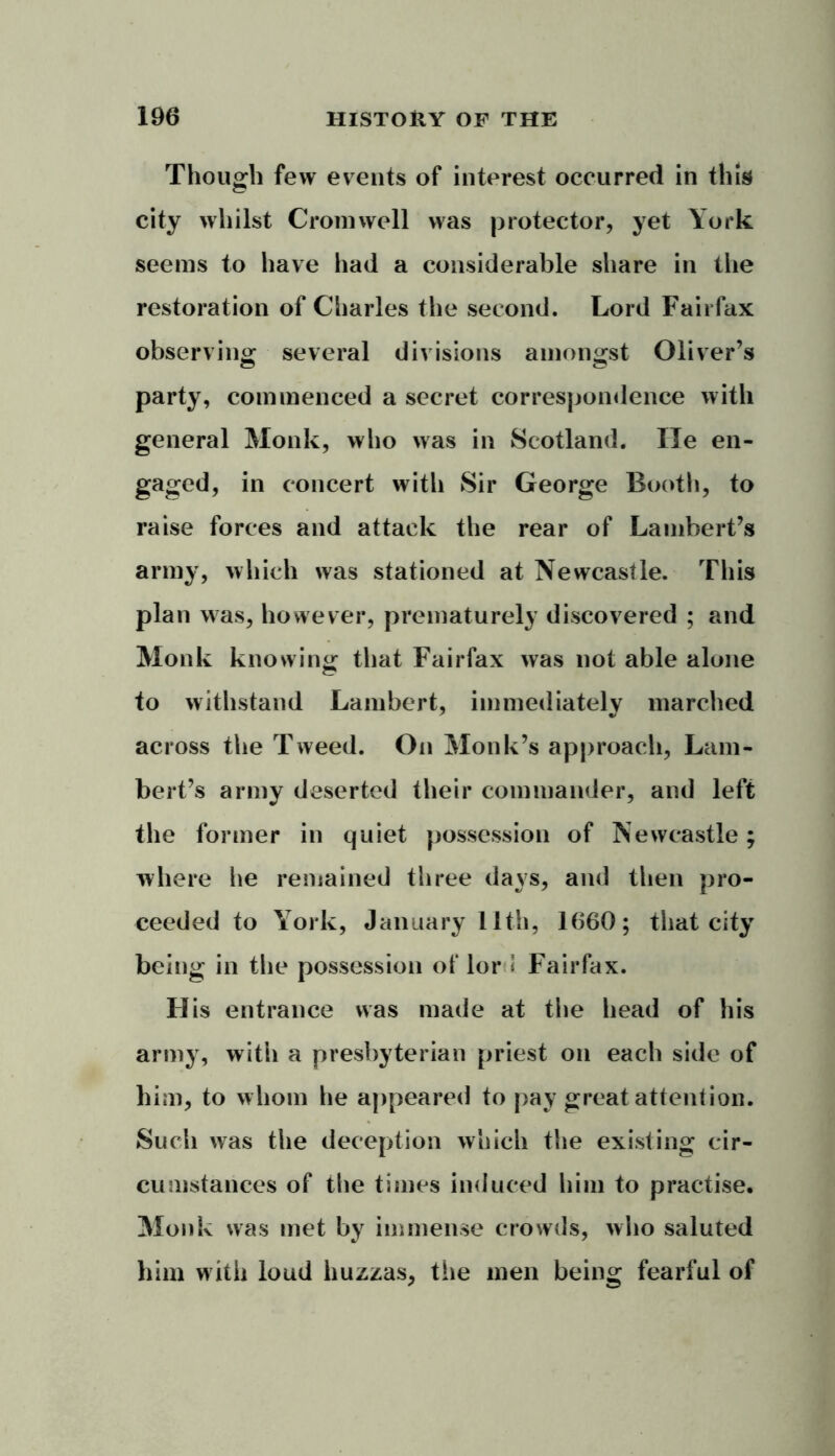 Though few events of interest occurred in this city whilst Cromwell was protector, yet York seems to have had a considerable share in the restoration of Charles the second. Lord Fairfax observing several divisions amongst Oliver’s party, commenced a secret correspondence with general Monk, who was in Scotland. lie en- gaged, in concert with Sir George Booth, to raise forces and attack the rear of Lambert’s army, which was stationed at Newcastle. This plan was, however, prematurely discovered ; and Monk knowing that Fairfax was not able alone to withstand Lambert, immediately marched across the Tweed. On Monk’s approach, Lam- bert’s army deserted their commander, and left the former in quiet possession of Newcastle; where he remained three days, and then pro- ceeded to York, January 11th, 1660; that city being in the possession ot' lord Fairfax. Ilis entrance was made at the head of his army, with a presbyterian priest on each side of him, to whom he appeared to pay great attention. Such was the deception which the existing cir- cumstances of the times induced him to practise. Monk was met by immense crowds, who saluted him with loud huzzas, the men being fearful of