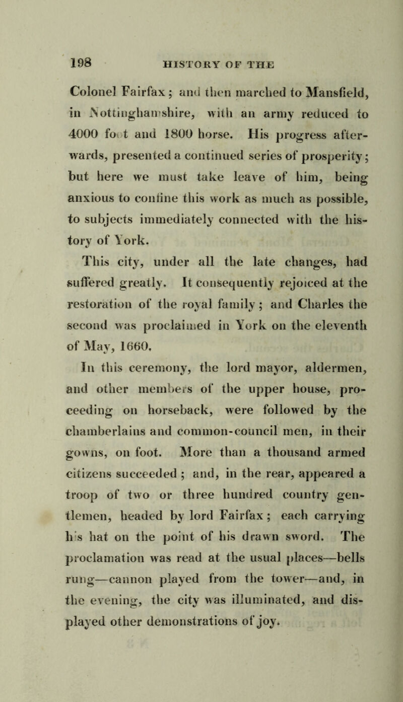 Colonel Fairfax ; and then marched to Mansfield, in Nottinghamshire, with an army reduced to 4000 fo t and 1800 horse. His progress after- wards, presented a continued series of prosperity; but here we must take leave of him, being anxious to coniine this work as much as possible, to subjects immediately connected with the his- tory of York. This city, under all the late changes, had suffered greatly. It consequently rejoiced at the restoration of the royal family; and Charles the second was proclaimed in York on the eleventh of May, 1660, In this ceremony, the lord mayor, aldermen, and other members of the upper house, pro- ceeding on horseback, were followed by the chamberlains and common-council men, in their gowns, on foot. More than a thousand armed citizens succeeded ; and, in the rear, appeared a troop of two or three hundred country gen- tlemen, headed by lord Fairfax ; each carrying his hat on the point of his drawn sword. The proclamation was read at the usual places—bells rung—cannon played from the tower—and, in the evening, the city was illuminated, and dis- played other demonstrations of joy.