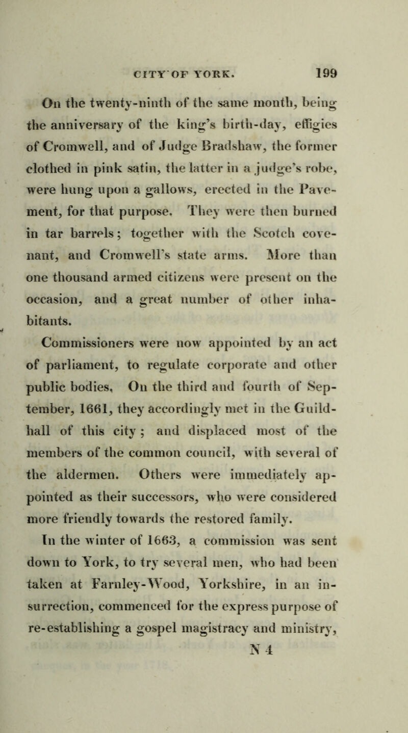 On the twenty-ninth of the same month, being the anniversary of the king’s birth-day, effigies of Cromwell, and of Judge Bradshaw, the former clothed in pink satin, the latter in a judge’s robe, were hung upon a gallows, erected in the Pave- ment, for that purpose. They were then burned in tar barrels; together with the Scotch cove- nant, and Cromwell’s state arms. More than one thousand armed citizens were present on the occasion, and a great number of other inha- bitants. Commissioners were now appointed by an act of parliament, to regulate corporate and other public bodies. On the third and fourth of Sep- tember, 1661, they accordingly met in the Guild- hall of this city ; and displaced most of the members of the common council, with several of the aldermen. Others were immediately ap- pointed as their successors, who were considered more friendly towards the restored family. In the winter of 1663, a commission was sent down to York, to try several men, who had been taken at Farnley-Wood, Yorkshire, in an in- surrection, commenced for the express purpose of re-establishing a gospel magistracy and ministry, N 4