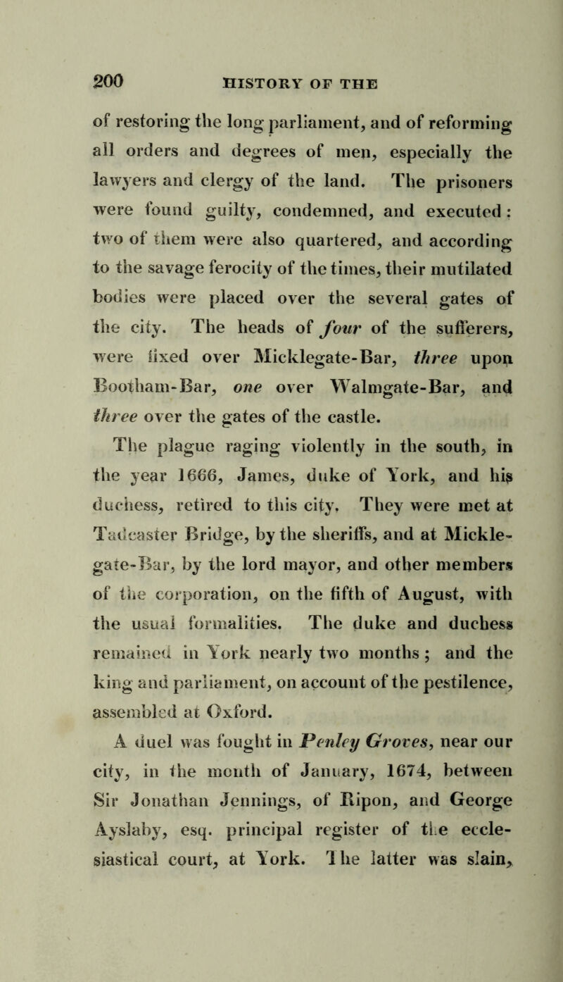 of restoring the long parliament, and of reforming all orders and degrees of men, especially the lawyers and clergy of the land. The prisoners were found guilty, condemned, and executed : two of them were also quartered, and according to the savage ferocity of the times, their mutilated bodies were placed over the several gates of the city. The heads of four of the sufferers, were fixed over Micklegate-Bar, three upon Bootham-Bar, one over Walmgate-Bar, and three over the gates of the castle. The plague raging violently in the south, in the year 1666, James, duke of York, and his duchess, retired to this city. They were met at Tadeaster Bridge, by the sheriffs, and at Mickle- gate-Bar, by the lord mayor, and other members of the corporation, on the fifth of August, with the usual formalities. The duke and duchess remained in York nearly two months ; and the king and parliament, on account of the pestilence, assembled at Oxford. A duel was fought in Penley Groves, near our city, in the month of January, 1674, between Sir Jonathan Jennings, of Bipon, and George Ayslaby, esq. principal register of the eccle- siastical court, at York. The latter was slain.