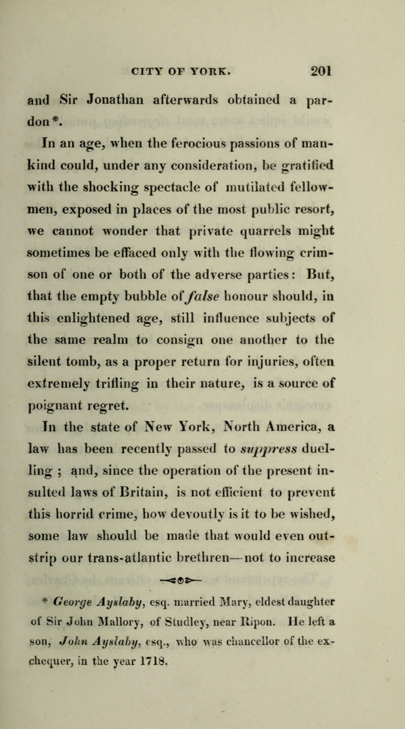and Sir Jonathan afterwards obtained a par- don *. In an age, when the ferocious passions of man- kind could, under any consideration, be gratified with the shocking spectacle of mutilated fellow- men, exposed in places of the most public resort, we cannot wonder that private quarrels might sometimes be effaced only with the flowing crim- son of one or both of the adverse parties: But, that the empty bubble of false honour should, in this enlightened age, still influence subjects of the same realm to consign one another to the silent tomb, as a proper return for injuries, often extremely trifling in their nature, is a source of poignant regret. In the state of New York, North America, a law has been recently passed to suppress duel- ling ; and, since the operation of the present in- sulted laws of Britain, is not efficient to prevent this horrid crime, how devoutly is it to be wished, some law should be made that would even out- strip our trans-atlantic brethren—not to increase —— * George Ayslaby, esq. married Mary, eldest daughter of Sir John Mallory, of Studley, near Ripon. He left a son, John Ayslaby, esq., who w as chancellor of the ex- chequer, in the year 1718.