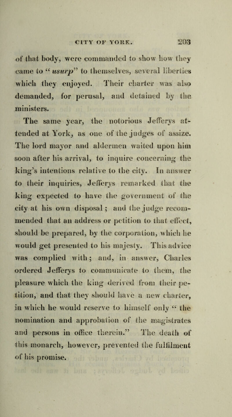 of that body, were commanded to show how they came to “ usurp” to themselves, several liberties which they enjoyed. Their charter was also demanded, for perusal, and detained by the. ministers. The same year, the notorious Jeffers at- tended at York, as one of the judges of assize. The lord mayor and aldermen waited upon him soon after his arrival, to inquire concerning the king’s intentions relative to the city. In answer to their inquiries, Jefferys remarked that the king expected to have the government of the city at his own disposal; and the judge recom- mended that an address or petition to that effect, should be prepared, by the corporation, which he would get presented to his majesty. This advice was complied with; and, in answer, Charles ordered Jefferys to communicate to them, the pleasure which the king derived from their pe- tition, and that they should have a new charter, in which he would reserve to himself only “ the nomination and approbation of the magistrates and persons in office therein.” The death of ■this monarch, however, prevented the fulfilment of his promise.