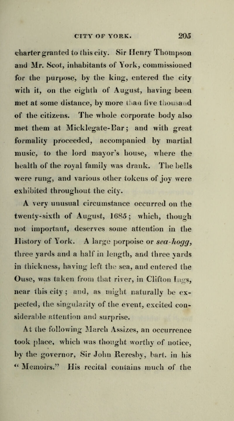 charter granted to this city. Sir Henry Thompson and Mr. Scot, inhabitants of York, commissioned for the purpose, by the king, entered the city with it, on the eighth of August, having been met at some distance, by more than live thousand of the citizens. The whole corporate body also met them at Micklegate-Bar; and with great formality proceeded, accompanied by martial music, to the lord mayor’s bouse, where the health of the royal family was drank. The bells were rung, and various other tokens of joy were exhibited throughout the city. A very unusual circumstance occurred on the twenty-sixth of August, 1685; which, though not important, deserves some attention in the History of York. A large porpoise or sea-hogg, th ree yards and a half in length, and three yards in thickness, having left the sea, and entered the Ouse, was taken from that river, in Clifton lugs, near this city ; and, as might naturally be ex- pected, the singularity of the event, excited con- siderable attention and surprise. At the following March Assizes, an occurrence took place, which was thought worthy of notice, by the governor, Sir John Rereshy, hart, in his “ Memoirs.” His recital contains much of the