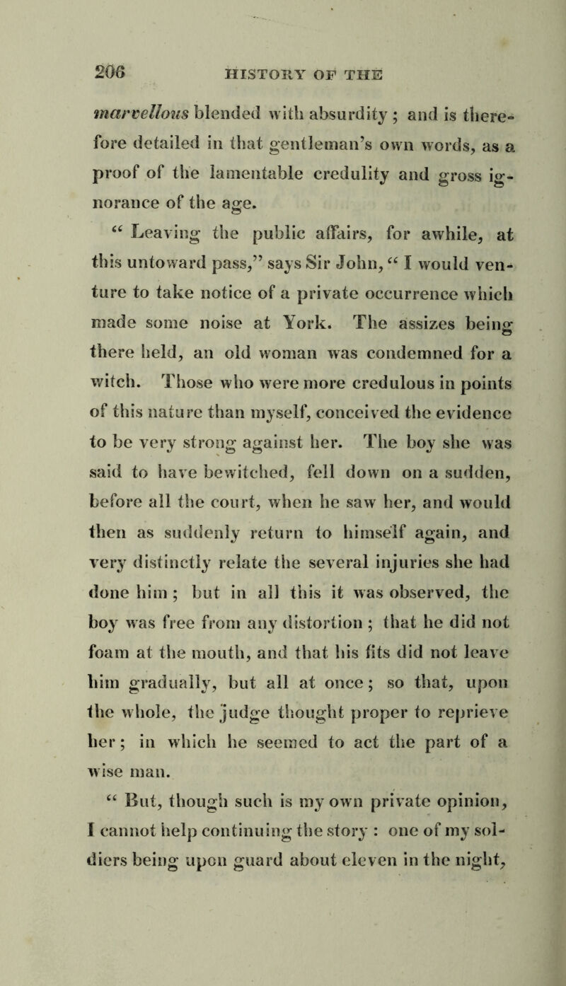 marvellous blended with absurdity ; and is there- fore detailed in that gentleman’s own words, as a proof of the lamentable credulity and gross ig- norance of the age. “ Leaving the public affairs, for awhile, at this untoward pass,” says Sir John, “ I would ven- ture to take notice of a private occurrence which made some noise at York. The assizes being; there held, an old woman was condemned for a witch. Those who were more credulous in points of this nature than myself, conceived the evidence to be very strong against her. The boy she was said to have bewitched, fell down on a sudden, before all the court, when he saw her, and would then as suddenly return to himself again, and very distinctly relate the several injuries she had done him ; but in all this it was observed, the boy was free from any distortion ; that he did not foam at the mouth, and that his fits did not leave him gradually, but all at once; so that, upon the whole, the judge thought proper to reprieve her; in which he seemed to act the part of a wise man. “ But, though such is my own private opinion, I cannot help continuing the story : one of my sol- diers being upon guard about eleven in the night.