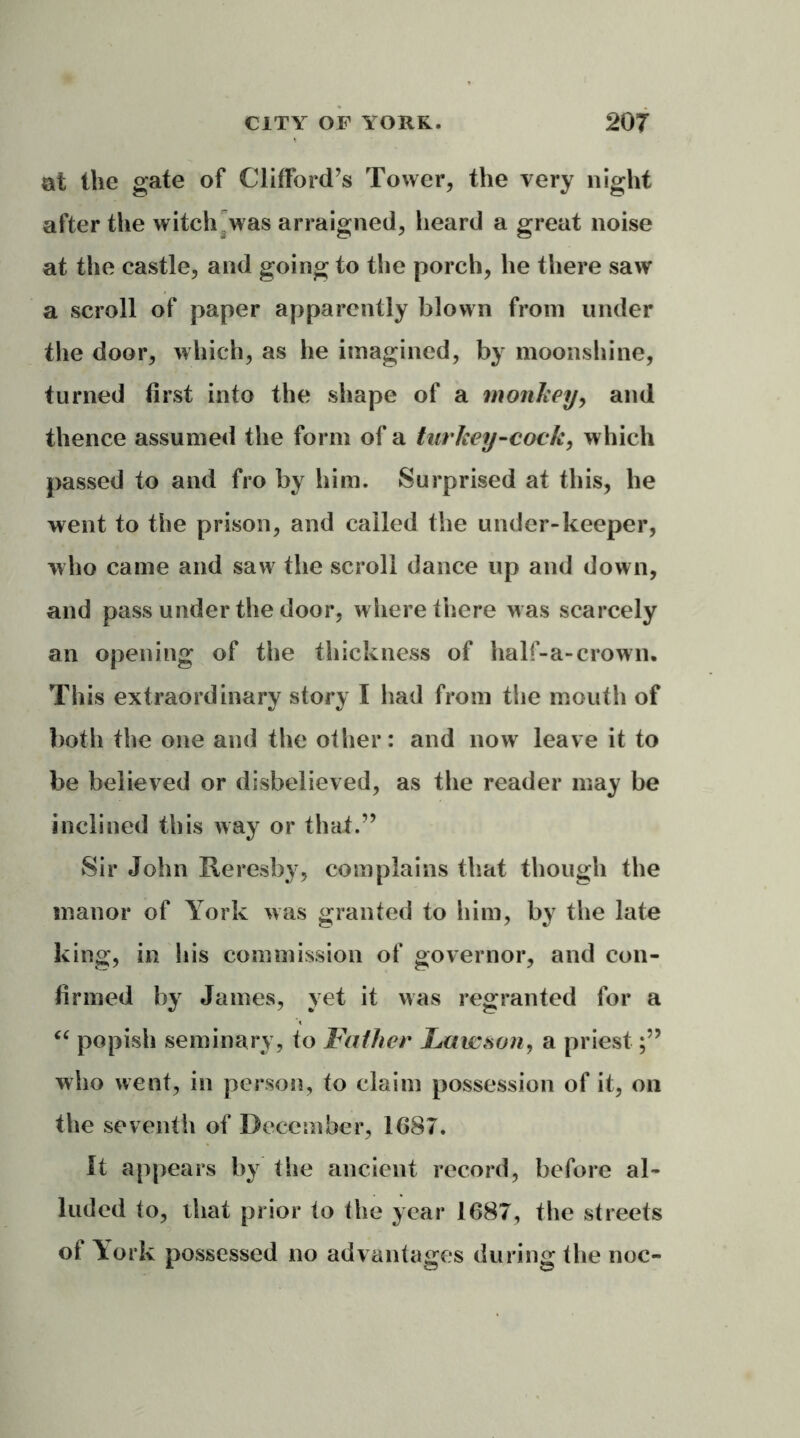 at the gate of Clifford’s Tower, the very night after the witch was arraigned, heard a great noise at the castle, and going to the porch, he there saw a scroll of paper apparently blown from under the door, which, as he imagined, by moonshine, turned first into the shape of a monkey, and thence assumed the form of a turkey-cock, which passed to and fro by him. Surprised at this, he went to the prison, and called the under-keeper, who came and saw the scroll dance up and down, and pass under the door, where there was scarcely an opening of the thickness of lialf-a-crown. This extraordinary story I had from the mouth of both the one and the other: and now leave it to be believed or disbelieved, as the reader may be inclined this way or that.” Sir John Reresby, complains that though the manor of York was granted to him, by the late king, in his commission of governor, and con- firmed by James, yet it was regranted for a “ popish seminary, to Father Lawson, a priest who went, in person, to claim possession of it, on the seventh of December, 1687. It appears by the ancient record, before al- luded to, that prior to the year 1687, the streets of York possessed no advantages during the noc-