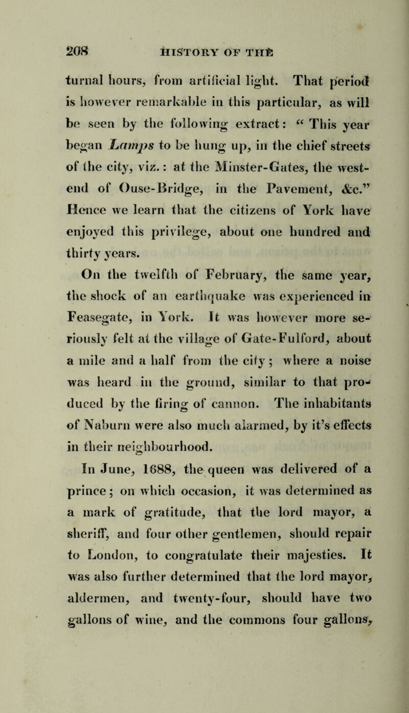 turnal hours, from artificial light. That period is however remarkable in this particular, as will be seen by the following extract: u This year began Lamjys to be hung up, in the chief streets of the city, viz.: at the Minster-Gates, the west- end of Ouse-Bridge, in the Pavement, &c.” Hence we learn that the citizens of York have enjoyed this privilege, about one hundred and thirty years. On the twelfth of February, the same year, the shock of an earthquake was experienced in Feasegate, in York. It was however more se- riously felt at the village of Gate-Fulford, about a mile and a half from the city; where a noise was heard in the ground, similar to that pro-* duced by the firing of cannon. The inhabitants of Naburn were also much alarmed, by it’s effects in their neighbourhood. In June, 1688, the queen was delivered of a prince; on which occasion, it was determined as a mark of gratitude, that the lord mayor, a sheriff, and four other gentlemen, should repair to London, to congratulate their majesties. It was also further determined that the lord mayor, aldermen, and twenty-four, should have two gallons of wine, and the commons four gallons.