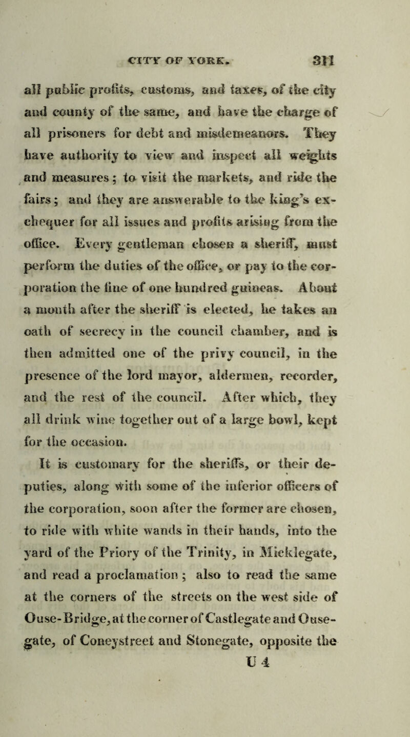 city of yore:. Btl all public profits, customs, and taxes, of ihe city and county of the same, and have the charge of all prisoners for debt and misdemeanors. They have authority to view and inspect all weights and measures; to visit the markets, and ride tire fairs; and they are answerable to the king’s ex- chequer for all Issues and profits arising from the office. Every gentleman chosen a sheriff, must perform the duties of the office, or pay to the cor- poration the line of one hundred guineas. About a month after the sheriff is elected, he takes ail oath of secrecy in the council chamber, and is then admitted one of the privy council, in the presence of the lord mayor, aldermen, recorder, and the rest of the council. After which, they all drink wine together out of a large bowl, kept for the occasion. It is customary for the sheriffs, or their de- puties, along with some of the inferior officers of the corporation, soon after the former are chosen, to ride with white wands in their hands, into the yard of the Priory of the Trinity, in Mieklegate, and read a proclamation ; also to read the same at the corners of the streets on the west side of Ouse-Bridge, at the corner of Castlegate and Ouse- gate, of Coney street and Stonegate, opposite the II 4