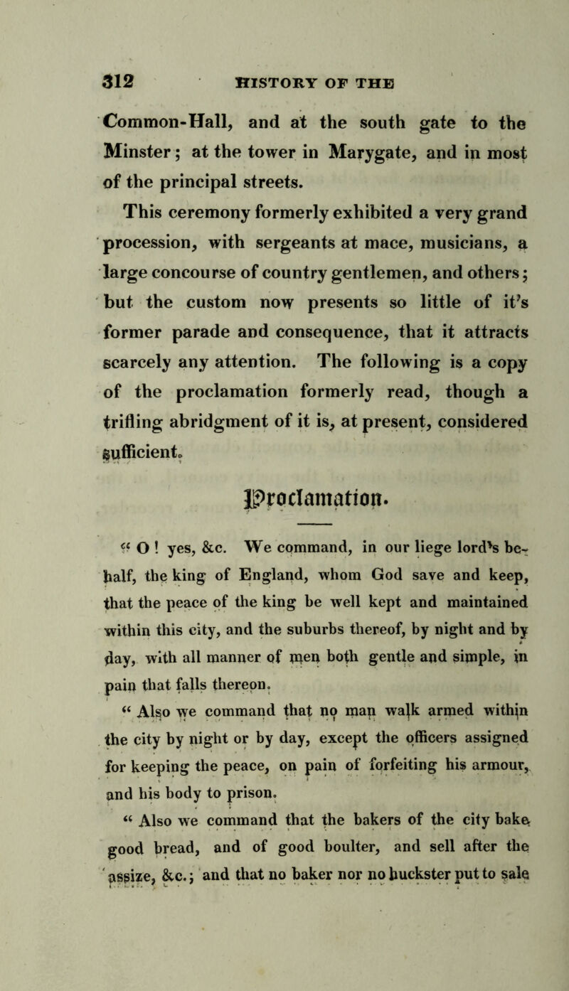 Common-Hall, and at the south gate to the Minster; at the tower in Marygate, and in most of the principal streets. This ceremony formerly exhibited a very grand procession, with sergeants at mace, musicians, a large concourse of country gentlemen, and others; but the custom now presents so little of it’s former parade and consequence, that it attracts scarcely any attention. The following is a copy of the proclamation formerly read, though a trifling abridgment of it is, at present, considered Sufficient* Proclamation. O ! yes, &c. We command, in our liege lord's be- half, the king of England, whom God save and keep, that the peace of the king be well kept and maintained within this city, and the suburbs thereof, by night and by *lay, with all manner of men both gentle and simple, in pain that falls thereon. “ Also we command that no map wajk armed within the city by night or by day, except the officers assigned for keeping the peace, on pain of forfeiting his armour, and his body to prison. “ Also we command that the bakers of the city bake good bread, and of good boulter, and sell after the assize, &c.; and that no baker nor no huckster put to sale