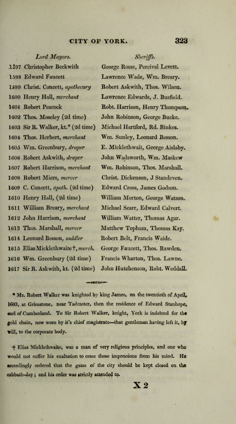 Lord Mayors. ,1597 Christopher Beckwith 1598 Edward Faucett 1599 Christ. Concett, apothecary 1600 Henry Hall, merchant 1601 Robert Peacock 1602 Thos. Moseley (2d time) 1603 Sir R. Walker, kt.* (2d time) 1604 Thos. Herbert, merchant 1605 Wm. Greenbury, draper 1606 Robert Askwith, draper 1607 Robert Harrison, merchant 1608 Robert Miers, mercer 1609 C. Concett, apoth. (2d time) 1610 Henry Hall, (2d time) 1611 William Breary, merchant 1612 John Harrison, merchant 1613 Thos. Marshall, mercer 1614 Leonard Besson, saddler 1615 Elias Micklethwaite t, merch. 1616 Wm. Greenbury (2d time) 1617 Sir R. Askwith, kt. (2d time) Sheriffs. George Rosse, Percival Levett. Lawrence Wade, Wm. Breary. Robert Askwith, Thos. Wilson. Lawrence Edwards, J. Busfield. Robt. Harrison, Henry Thompson. John Robinson, George Bucke. Michael Hartford, Rd. Binkes. Wm. Sunley, Leonard Besson. E. Mickleth wait, George Aislaby. John Wadsworth, Wm. Maskew Wm. Robinson, Thos. Marshall. Christ. Dickenson, J Standeven. Edward Cross, James Godson. William Morton, George Watson. Michael Scarr, Edward Calvert. William Watter, Thomas Agar. Matthew Topham, Thomas Kay. Robert Belt, Francis Waide. George Faucett, Thos. Rawden. Francis Wharton, Thos. Lawne. John Hutchenson, Robt. WeddalL • Mr. Robert Walker was knighted by king James, on the twentieth of April, H503, at Grimstone, near Tadcaster, then the residence of Edward Stanhope, earl of Cumberland. To Sir Robert Walker, knight, York is indebted for the gold chain, now worn by it’s chief magistrate—that gentleman having left it, by trill, to the corporate body. •f Elias Micklethwaite, was a man of very religious principles, and one who would not suffer his exaltation to erase those impressions from his mind. He accordingly ordered that the gates of the city should be kept closed on the sabbath-day; and his order was strictly attended tQ.