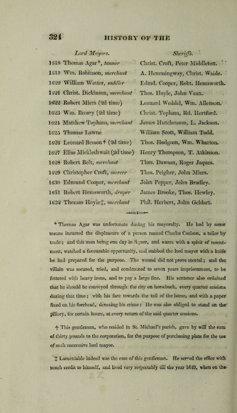 1618 Thomas Agar*, tanner 1619 Wm. Robinson, merchant 1620 William Waiter, saddler 1621 Christ. Dickinson, merchant 1622 Robert Miers (2d time) 1623 Wm. Breary (2d time) 1624 Matthew Tophara, merchant 1625 Thomas Lawne 1626 Leonard Besson t (2d time) 1627 Elias Micklethwait (2d time) 1628 Robert Belt, merchant 1629 Christopher Croft, mercer 1630 Edmund Cooper, merchant 1631 Robert Hemsworth, draper 1632 Thomas Hoyle merchant Sheriffs. Christ. Croft, Peter Middleton. A. Hemming way, Christ. Waide. Edmd. Cooper, E,obt. Hemsworth. Thos. Hoyle, John Vaux. Leonard Weddel, Wm. Allenson. Christ. Topham, Rd. Hertford. James Hutclienson, L. Jackson. William Scott, William Todd. Thos. Hodgson, Wm. Wharton. Henry Thompson, T. Atkinson. Thos. Dawson, Roger Jaques. Thos. Peigher, John Miers. John Pepper, John Bradley. James Brooke, Thos. Hewley. Phil. Herbert, John Geldart. * Thomas Agar was unfortunate during his mayoralty. He had by some- means incurred the displeasure of a person named Charles Coelson, a tailor by trade; and this man being one day in liquor, and warm with a spirit of resent- ment, watched a favourable opportunity, and stabbed the lord mayor with a knife he had prepared for the purpose. The wound did not prove mortal; and the villain was secured, tried, and condemned to seven years imprisonment, to be fettered with heavy irons, and to pay a large fine. His sentence also ordained that he should be conveyed through the city on horseback, every quarter sessions during that time; with his face towards the tail of the horse, and with a paper' fixed on his forehead, denoting his crime: He was also obliged to stand on the' pillory, for certain hours, at every return of the said quarter sessions. This gentleman, who resided in St. Michael’s parish, gave by will the sum ©f thirty pounds to the corporation, for the purpose of purchasing plate for the use of each successive lord mayor. v fr1! ... I ^ Lamentable indeed was the case of this gentleman. He sowed the office with much credit to himself, and lived very respectably till the year 1649, when on the*