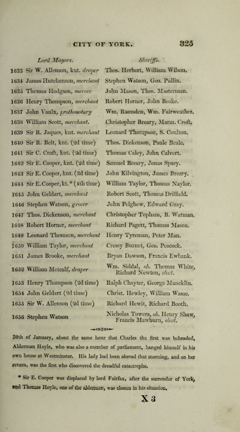 Lord Mayors. 1633 Sir W. Allenson, kilt, draper 1634 James Hutchenson, merchant 1635 Thomas Hodgson, mercer 1636 Henry Thompson, merchant 1637 John Yaulx, proikonotary 1638 William Scott, merchant. 1639 Sir R. Jaques, knt. merchant 1640 Sir R. Belt, knt. (2d time) 1641 Sir C. Croft, knt. (2d tune) 1642 Sir E. Cooper, knt. (2d time) 1643 Sir E. Cooper, knt. (3d time) 1644 Sir E. Cooper, kt. * (4th time) 1645 John Geldart, merchant 1646 Stephen Watson, grocer 1647 Thos. Dickenson, merchant 1648 Robert Horner, merchant 1649 Leonard Thomsen, merchant 1650 William Taylor, merchant 1651 James Brooke, merchant 1652 William Metcalf, draper 1653 Henry Thompson (2d time) 1654 John Geldart (2d time) 1655 Sir W. Allenson (2d time) 1656 Stephen Watson Sheriffs. Thos. Herbert, William Wilson. Stephen Watson, Geo. Pullin. John Mason, Thos. Masterraan. Robert Horner, John Beake. Wm. Ramsden, Win. Fairweather. Christopher Breary, Mann. Croft. Leonard Thompson, S. Coulton. Thos. Dickenson, Paule Beale. Thomas Caley, John Calvert. Samuel Breary, Jonas Spacy. John Kilvington, James Breary. William Taylor, Thomas Naylor. Robert Scott, Thomas Driffield. John Peighew, Edward Gray. Christopher Tophara, B. Watman. Richard Pagett, Thomas Mason. Henry Tyreman, Peter Man. Cressy Burnet, Geo. Peacock. Bryan Dawson, Francis Ewbank. WTm. Siddal, oh. Thomas White, Richard Newton, elect. Ralph Chayter, George Mancklin. Christ. Hewley, W7illiam Wasse. Richard Hewit, Richard Booth. Nicholas Towers, oh. Henry Shaw, Francis Mawburn, elect. »>*- 30th of January, about the same hour that Charles the first was beheaded, Alderman Hoyle, who was also a member of parliament, hanged himself in his own house at Westminster. His lady had been abroad that morning, and on her return, was the first wrho discovered the dreadful catastrophe. * Sir E. Cooper was displaced by lord Fairfax, after the surrender of York, and Thomas Hoyle, one of the aldermen, was chosen in his situation, X3