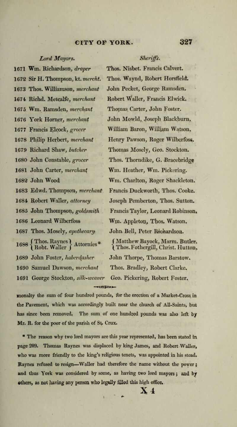 Lord Mayors. Sheriffs. 1671 Win. Richardson, draper Thos. Nisbet. Francis Calvert. 1672 Sir H. Thompson, kt. mercht. Thos. Waynd, Robert Horsfield'. 1673 Thos. Williamson, merchant John Pecket, George Ramsden. 1674 Richd. Metcalfe, merchant 1675 Wm. Ramsden, merchant 1676 York Horner, merchant 1677 Francis Elcock, grocer 1678 Philip Herbert, merchant 1679 Richard Shaw, butcher 1680 John Constable, grocer 1681 John Carter, merchant 1682 John Wood Robert Waller, Francis El wick. Thopias Carter, John Foster. John Mowld, Joseph Blackburn, William Baron, William Watson. Henry Pawson, Roger Wilberfoss. Thomas Mosely, Geo. Stockton. Thos. Thorndike, G. Bracebridge Wm. Heather, Wm. Pickering. Wm. Charlton, Roger Shackleton. 1683 Edwd. Thompson, merchant Francis Duckworth, Thos. Cooke. 1684 Robert Waller, attorney 1685 John Thompson, goldsmith 1686 Leonard Wilberfoss 1687 Thos. Mosely, apothecary 1 f Thos‘ Raynesl Attornies* 16&8 \ Robt. Waller / Attormes 1689 John Foster, haberdasher 1690 Samuel Dawson, merchant Joseph Pemberton, Thos. Sutton. Francis Taylor, Leonard Robinson. Wm. Appleton, Thos. Watson. John Bell, Peter Riohardson. f Matthew Bayock, Marm. Butler. (Thos.Fothergill, Christ. Hutton. John Thorpe, Thomas Barstow. Thos. Bradley, Robert Clarke. 1691 George Stockton, silk-weaver Geo. Pickering, Robert Foster. —»«*&*>»>— monalty the sum of four hundred pounds, for the erection of a Market-Cross in the Pavement, which was accordingly built near the church of All-Saints, but has since been removed, The sum of one hundred pounds was also left by Mr. R. for the poor of the parish of St*. Crux. * The reason why two lord mayors are this year represented, has been stated in page 209. Thomas Raynes was displaced by king James, and Robert Waller, who was more friendly to the king’s religious tenets, was appointed in his stead. Raynes refused to resign—Waller had therefore the name without the power; and thus York was considered by some, as having two lord mayors; and by ethers, as not having any person who legally filled this high office. X 4