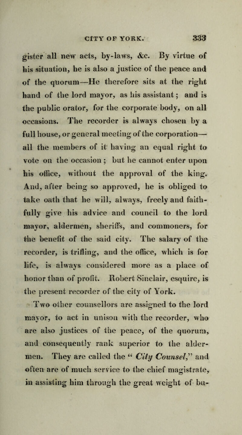 gister all new acts, by-laws, &c. By virtue of his situation, he is also a justice of the peace and of the quorum—He therefore sits at the right hand of the lord mayor, as iiis assistant; and is the public orator, for the corporate body, on all occasions. The recorder is always chosen by a full house, or general meeting of the corporation— all the members of it having an equal right to vote on the occasion ; but he cannot enter upon his office, without the approval of the king. And, after being so approved, he is obliged to take oath that he will, always, freely and faith- fully give his advice and council to the lord mayor, aldermen, sheriffs, and commoners, for the benefit of the said city. The salary of the recorder, is trifling, and the office, which is for life, is always considered more as a place of honor than of profit. Robert Sinclair, esquire, is the present recorder of the city of York. T>vo other counsellors are assigned to the lord mayor, to act in unison with the recorder, who are also justices of the peace, of the quorum, and consequently rank superior to the aider- men. They are called the “ City Counsel,” and often are of much service to the chief magistrate, in assisting him through the great weight of bu-