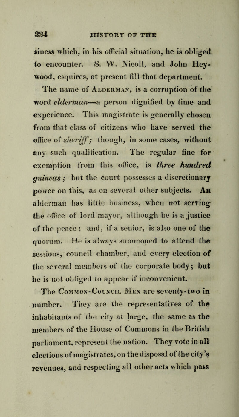 siness which, in his official situation, he is obliged to encounter. S. W. Nicoll, and John Hey«> wood, esquires, at present fill that department. The name of Alderman, is a corruption of the word elderman—a person dignified by time and experience. This magistrate is generally chosen from that class of citizens who have served the office of sheriff; though, in some cases, without any such qualification. The regular fine for exemption from this office, is three hundred guineas ; but the court possesses a discretionary power on this, as on several other subjects. An alderman has little business, when not serving the office of lord mayor, although he is a justice of the peace ; and, if a senior, is also one of the quorum. He is always summoned to attend the sessions, council chamber, and every election of the several members of the corporate body; but he is not obliged to appear if inconvenient. The Common-Council Men are seventy-two in number. They aie the representatives of the inhabitants of the city at large, the same as the members of the House of Commons in the British parliament, represent the nation. They vote in all elections of magistrates, on the d isposal of the city’s revenues, and respecting all other acts which pass