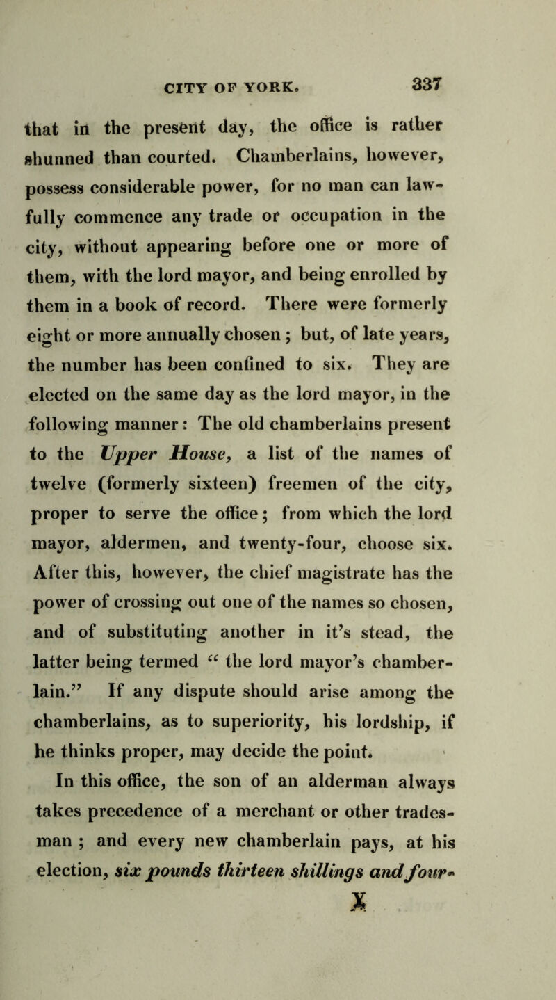 that in the present day, the office is rather shunned than courted. Chamberlains, however, possess considerable power, for no man can law- fully commence any trade or occupation in the city, without appearing before one or more of them, with the lord mayor, and being enrolled by them in a book of record. There were formerly eight or more annually chosen ; but, of late years, the number has been confined to six. They are elected on the same day as the lord mayor, in the following manner: The old chamberlains present to the Upper House, a list of the names of twelve (formerly sixteen) freemen of the city, proper to serve the office; from which the lord mayor, aldermen, and twenty-four, choose six. After this, however, the chief magistrate has the power of crossing out one of the names so chosen, and of substituting another in it’s stead, the latter being termed “ the lord mayor’s chamber- lain.” If any dispute should arise among the chamberlains, as to superiority, his lordship, if he thinks proper, may decide the point* In this office, the son of an alderman always takes precedence of a merchant or other trades- man ; and every new chamberlain pays, at his election, six pounds thirteen shillings and four-' x