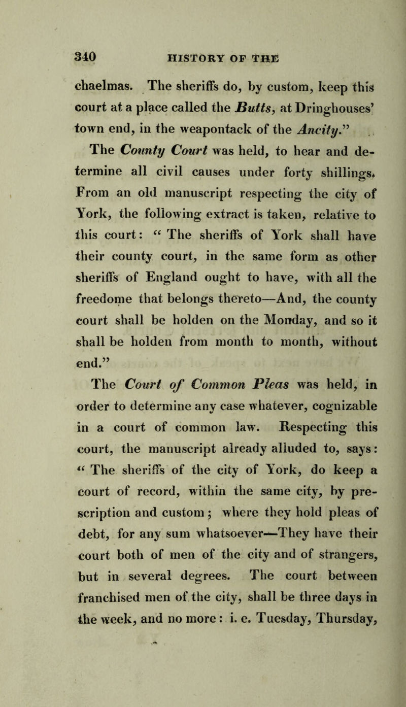 ehaelmas. The sheriffs do, by custom, keep this court at a place called the Butts, at Dringhouses’ town end, in the weapontack of the Ancity.” The County Court was held, to hear and de- termine all civil causes under forty shillings* From an old manuscript respecting the city of York, the following extract is taken, relative to this court: “ The sheriffs of York shall have their county court, in the same form as other sheriffs of England ought to have, with all the freedome that belongs thereto—And, the county court shall be holden on the Monday, and so it shall be holden from month to month, without end.” The Court of Common Pleas was held, in order to determine any case whatever, cognizable in a court of common law. Respecting this court, the manuscript already alluded to, says: “ The sheriffs of the city of York, do keep a court of record, within the same city, by pre- scription and custom; where they hold pleas of debt, for any sum whatsoever—They have their court both of men of the city and of strangers, but in several degrees. The court between franchised men of the city, shall be three days in the week, and no more : i. e. Tuesday, Thursday,