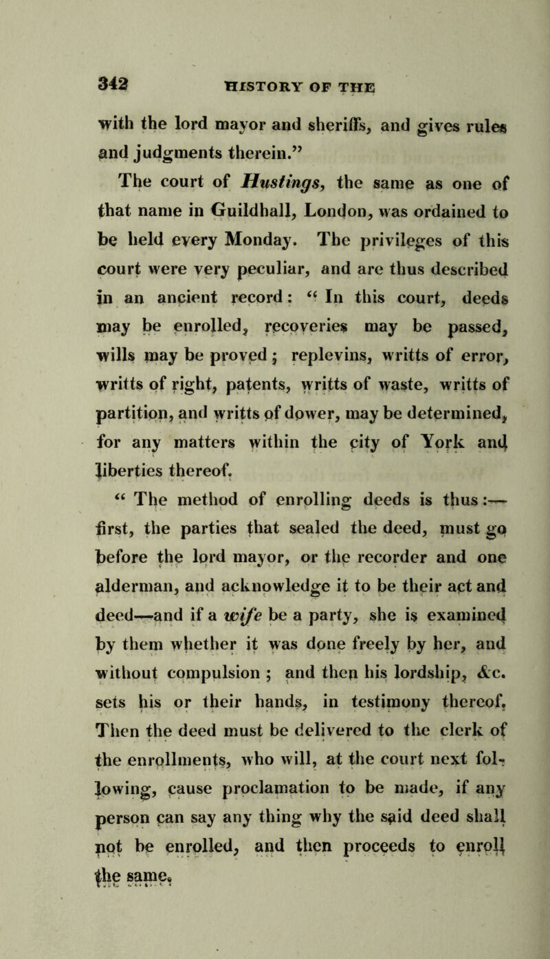 with the lord mayor and sheriffs, and gives rules and judgments therein.” The court of Hustings, the same as one of that name in Guildhall, London, was ordained to be held every Monday. The privileges of this court were very peculiar, and are thus described in an anpient record: “ In this court, deeds may be enrolled, recoveries may be passed, wills inay be proved ; replevins, writts of error, writts of right, patents, writts of waste, writts of partition, and writts pf dower, may be determined, for any matters within the pity of York and liberties thereof. “ The method of enrolling deeds is thus:— first, the parties that sealed the deed, must go before the lord mayor, or the recorder and one alderman, and acknowledge it to be their act and deed—and if a wife be a party, she is examined by them whether it was done freely by her, and without compulsion ; and thcp his lordship, sets his or their hands, in testimony thereof? Then the deed must be delivered to the clerk of the enrollments, who will, at the court next folr lowing, cause proclamation to be made, if any person can say any thing why the said deed shall not be enrolled, and then proceeds to enroll fhe same*