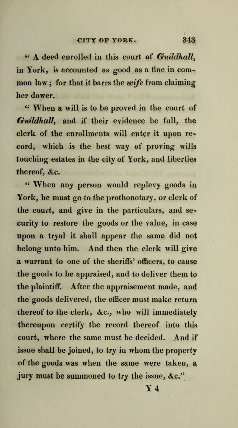 A deed enrolled in this court of Guildhall, in York, is accounted as good as a line in com- mon law ; for that it barrs the wife from claiming her dower. u When a will is to be proved in the court of Guildhall, and if their evidence be full, the clerk of the enrollments will enter it upon re- cord, which is the best way of proving wills touching estates in the city of York, and liberties thereof, &c, “ When any person would replevy goods in York, he must go to the prothonotary, or clerk of the court, and give in the particulars, and se- curity to restore the goods or the value, in case upon a tryal it shall appear the same did not belong unto him. And then the clerk will give a warrant to one of the sheriffs’ officers, to cause the goods to be appraised, and to deliver them to the plaintiff. After the appraisement made, and the goods delivered, the officer must make return thereof to the clerk, &cv who will immediately thereupon certify the record thereof into this court, where the same must be decided. And if issue shall be joined, to try in whom the property of the goods was when the same were taken, a jury must be summoned to try the issue, &c,’? Y 4