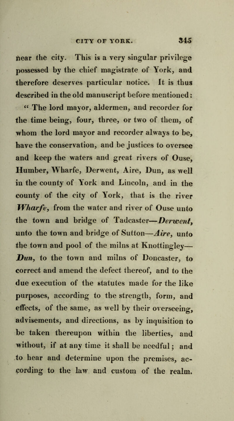hear the city. This is a very singular privilege possessed by the chief magistrate of York, and therefore deserves particular notice. It is thus described in the old manuscript before mentioned: “ The lord mayor, aldermen, and recorder for the time being, four, three, or two of them, of whom the lord mayor and recorder always to be, have the conservation, and be justices to oversee and keep the waters and great rivers of Ouse, Humber, Wharfe, Derwent, Aire, Dun, as well in the county of York and Lincoln, and in the county of the city of York, that is the river Wharfe, from the water and river of Ouse unto the town and bridge of Tadcaster—Derwent, unto the town and bridge of Sutton—Aire, unto the town and pool of the milns at Knottingley— Dun, to the town and milns of Doncaster, to correct and amend the defect thereof, and to the due execution of the statutes made for the like purposes, according to the strength, form, and effects, of the same, as well by their overseeing, advisements, and directions, as by inquisition to be taken thereupon within the liberties, and without, if at any time it shall be needful; and to hear and determine upon the premises, ac- cording to the Ia>v and custom of the realm.