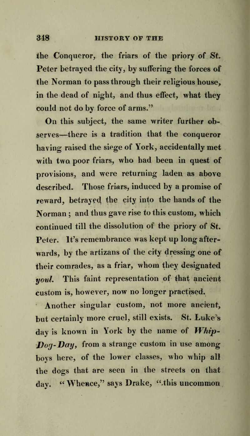 the Conqueror, the friars of the priory of St* Peter betrayed the city, by suffering the forces of the Norman to passthrough their religious house* in the dead of night, and thus effect, what they could not do by force of arms.” On this subject, the same writer further ob- serves—there is a tradition that the conqueror having raised the siege of York, accidentally met with two poor friars, who had been in quest of provisions, and were returning laden as above described. Those friars, induced by a promise of reward, betrayed the city into the hands of the Norman ; and thus gave rise to this custom, which continued till the dissolution of the priory of St. Peter. It’s remembrance was kept up long after- wards, by the artizans of the city dressing one of their comrades, as a friar, whom they designated youL This faint representation of that ancient custom is, however, now no longer practised. Another singular custom, not more ancient, but certainly more cruel, still exists. St. Luke’s day is known in York by the name of Whip- Dog-Day, from a strange custom in use among boys here, of the lower classes, who whip all the dogs that are seen in the streets on that day. “ Whence,” says Drake, “.this uncommon