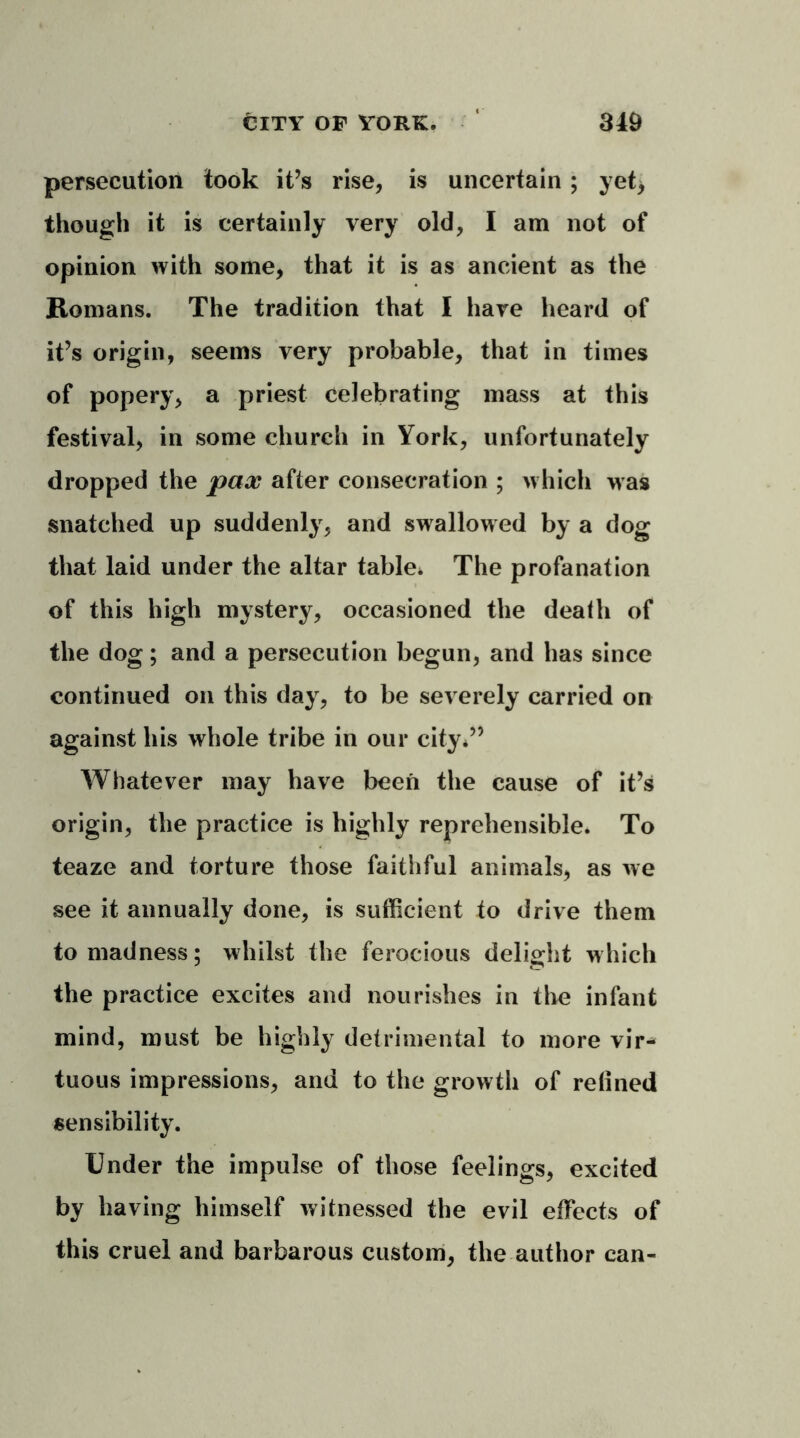 persecution took it’s rise, is uncertain; yet> though it is certainly very old, I am not of opinion with some, that it is as ancient as the Romans. The tradition that I hare heard of it’s origin, seems very probable, that in times of popery, a priest celebrating mass at this festival, in some church in York, unfortunately dropped the pax after consecration ; which was snatched up suddenly, and swallowed by a dog that laid under the altar table* The profanation of this high mystery, occasioned the death of the dog; and a persecution begun, and has since continued on this day, to be severely carried on against his whole tribe in our city*” Whatever may have been the cause of it’s origin, the practice is highly reprehensible. To teaze and torture those faithful animals, as we see it annually done, is sufficient to drive them to madness; whilst the ferocious delight which the practice excites and nourishes in the infant mind, must be highly detrimental to more vir- tuous impressions, and to the growth of relined sensibility. Under the impulse of those feelings, excited by having himself witnessed the evil effects of this cruel and barbarous custom, the author can-