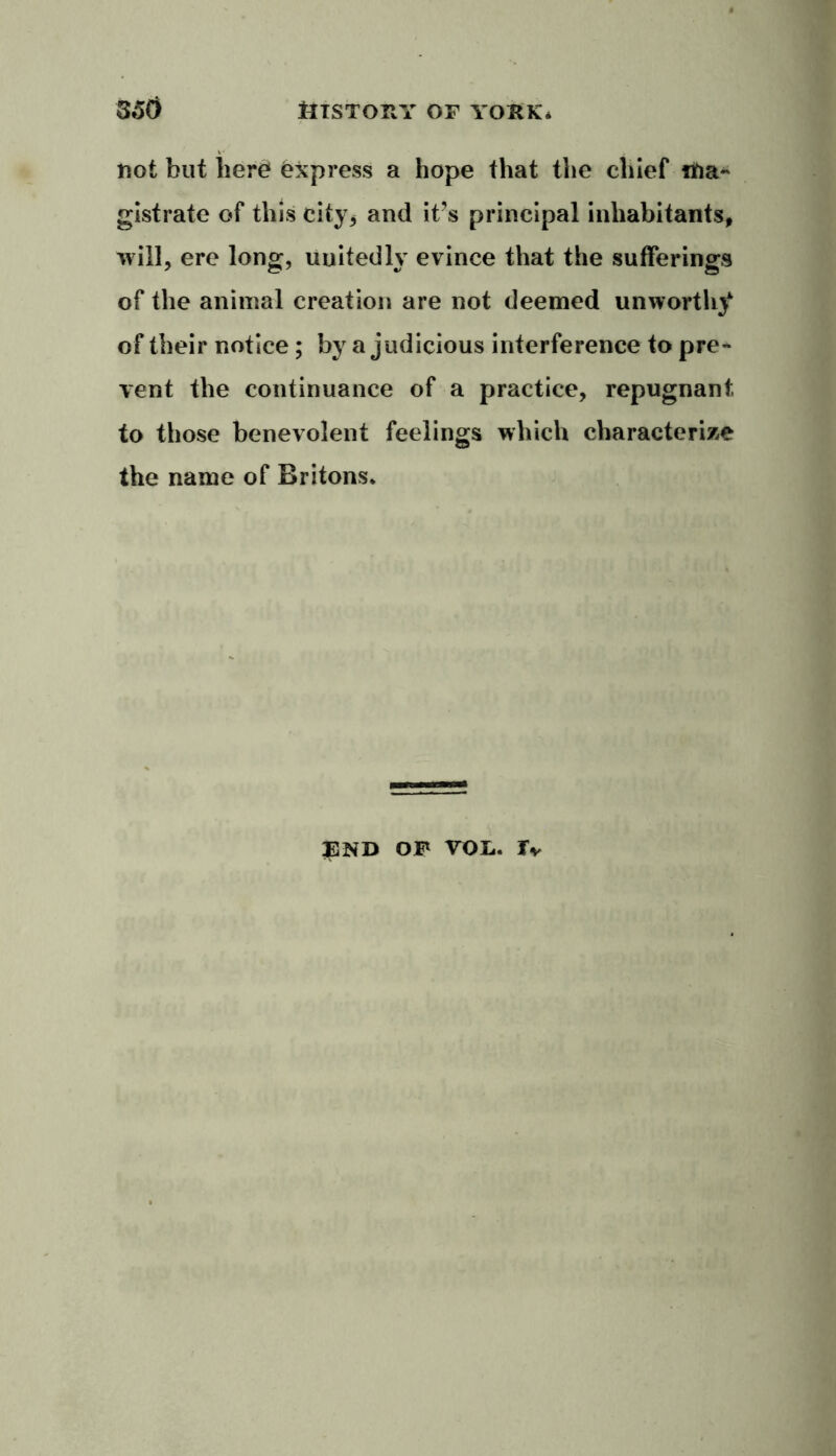 not but here Express a hope that the chief ma- gistrate of this city* and it’s principal inhabitants* will, ere long, unitedly evince that the sufferings of the animal creation are not deemed unworthy of their notice; by a judicious interference to pre- vent the continuance of a practice, repugnant to those benevolent feelings which characterize the name of Britons. END OF VOL. Tv