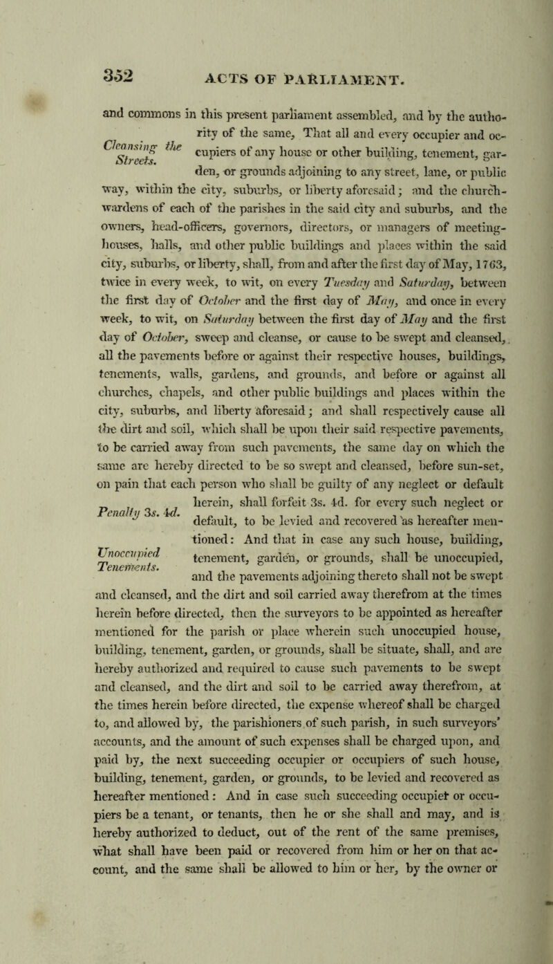 3 62 and commons in this present parliament assembled, and by the autho- rity of the same. That all and every occupier and oc- a Streets ^ cuPiers anY house or other building, tenement, gar- den, nr grounds adjoining to any street, lane, or public way, within tbe city, suburbs, or liberty aforesaid; and tlie church- wardens of each of the parishes in the said city and suburbs, and the owners, head-officers, governors, directors, or managers of meeting- houses, halls, and other public buildings and places within the said city, suburbs, or liberty, shall, from and after tbe first day of May, 17<>3, twice in every week, to wit, on every Tuesday and Saturday, between the first day of Octohei' and the first day of May, and once in every week, to wit, on Saturday between the first day of May and tbe first clay of October, sweep and cleanse, or cause to be swept and cleansed, all tbe pavements before or against their respective houses, buildings, tenements, walls, gardens, and grounds, and before or against all churches, chapels, and other public buildings and places within tbe city, suburbs, and liberty aforesaid; and shall respectively cause all the dirt and soil, which shall be upon their said respective pavements, to be carried away from such pavements, the same day on which tlie same are hereby directed to be so swept and cleansed, before sun-set, on pain that each person who shall be guilty of any neglect or default herein, shall forfeit 3s. kl. for every such neglect or default, to be levied and recovered 'as hereafter men- tioned : And that in case any such house, building, tenement, garden, or grounds, shall be unoccupied, and tbe pavements adjoining thereto shall not be swept and cleansed, and the dirt and soil carried away therefrom at tlie times herein before directed, then the surveyors to be appointed as hereafter mentioned for the parish or place wherein such unoccupied house, building, tenement, garden, or grounds, shall be situate, shall, and are hereby authorized and required to cause such pavements to be swept and cleansed, and the dirt and soil to be carried away therefrom, at the times herein before directed, the expense whereof shall be charged to, and allowed by, the parishioners of such parish, in such surveyors* accounts, and the amount of such expenses shall be charged upon, and paid by, the next succeeding occupier or occupiers of such house, building, tenement, garden, or grounds, to be levied and recovered as hereafter mentioned: And in case such succeeding occupied or occu- piers be a tenant, or tenants, then he or she shall and may, and is hereby authorized to deduct, out of the rent of the same premises, what shall have been paid or recovered from him or her on that ac- count, and the same shall be allowed to him or her, by the owner or Penalty 3^. Id. Unoccupied Tenements.