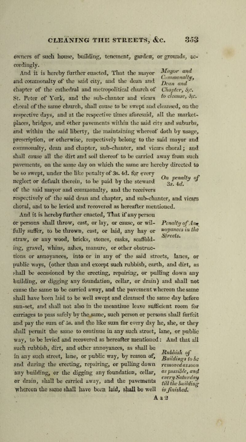 owners of such house, building, tenement, garden, or grounds, ac- cordingly. And it is hereby further enacted. That the mayor Mayor an& and commonalty of the said city, and the dean and j)can anj chapter of the cathedral and metropolitical church of Chapter, S^c. St. Peter of York, and the sub-chanter and vicars clause, ehoral of the same church, shall cause to be swept and cleansed, on the respective days, and at the respective times aforesaid, all the market- places, bridges, and other pavements within the said city and suburbs, and within the said liberty, the maintaining whereof doth by usage, prescription, or otherwise, respectively belong to the said mayor and commonalty, dean and chapter, sub-chanter, and vicars choral; and shall cause all the dirt and soil thereof to be carried away from such pavements, on the same day on which the same are hereby directed to be so swept, under the like penalty of 3s. 4d. fur every ^ ^ neglect or default therein, to be paid by the steward g/ Ad ^ ^ of the said mayor and commonalty, and the receivers respectively of the said dean and chapter, and sub-chanter, and vicars choral, and to be levied and recovered as hereafter mentioned. And it is hereby further enacted. That if any person or persons shall throw, cast, or lay, or cause, or wil- Pena fir/ of An* fully suffer, to be thrown, cast, or laid, any hay or noyanccs in the straw, or any wood, bricks, stones, casks, scaffold- ing, gravel, whins, ashes, manure, or other obstruc- tions or annoyances, into or in any of the said streets, lanes, or public ways, (other than and except such rubbish, earth, and dirt, as .'■hall be occasioned by the erecting, repairing, or pulling down any building, or digging any foundation, cellar, or drain) and shall not cause the same to be carried away, and the pavement whereon the same shall have been laid to be well swept and cleansed the same day before sun-set, and shall not also in the meantime leave sufficient room for carriages to pass safely by the same, such person or persons shall forfeit and pay the sum of 5s. and the like sum for every day he, she, or they shall permit the same to continue in any such street, lane, or public w ay, to be levied and recovered as hereafter mentioned: And that all such rubbish, dirt, and other annoyances, as shall be in any such street, lane, or public way, by reason of, Building s to he and during the erecting, repairing, or pulling down removed as soon any building, or the digging any foundation, cellar, ns possible, and or drain, shall be carried away, and the pavements llihehuildi whereon the same shall have been laid, shall be well is finished. A a 2