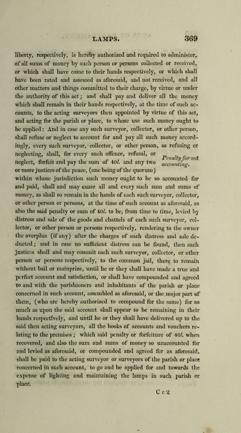 liberty, respectively, is hereby authorized and required to administer, of all sums of money by such person or persons collected or received, or which shall have come to their hands respectively, or which shall have been rated and assessed as aforesaid, and not received, and all other matters and things committed to their charge, by virtue or under the authority of this act; and shall pay and deliver all the money which shall remain in their hands respectively, at the time of such ac- counts, to the acting surveyors then appointed by virtue of this act, and acting for the parish or place, to whose use such money ought to be applied: And in case any such surveyor, collector, or other person, shall refuse or neglect to account for and pay all such money accord- ingly, every such surveyor, collector, or other person, so refusing or neglecting, shall, for every such offence, refusal, or i ^ • i i jy a i i Penalty for not. neglect, forfeit and pay the sum of 40/. and any two accounting or more justices of the peace, (one being of the quorum) within whose jurisdiction such money ought to be so accounted for and paid, shall and may cause all and every such sum and sums of money, as shall so remain in the hands of each such surveyor, collector, or other person or persons, at the time of such account as aforesaid, as also the said penalty or sum of 40/. to be, from time to time, levied by distress and sale of the goods and chattels of each such surveyor, col- lector, or other person or persons respectively, rendering to the owner the overplus (if any) after the charges of such distress and sale de- ducted ; and in case no sufficient distress can be found, then such justices shall and may commit each such surveyor, collector, or other person or persons respectively, to the common jail, there to remain without bail or mainprize, until he or they shall have made a true and perfect account and satisfaction, or shall have compounded and agreed to and with the parishioners and inhabitants of the parish or place concerned in such account, assembled as aforesaid, or the major part of them, (who are hereby authorized to compound for the same) for so much as upon the said account shall appear to be remaining in their hands respectively, and until he or they shall have delivered up to the said then acting surveyors, all the books of accounts and vouchers re- lating to the premises ; which said penalty or forfeiture of 40/. when recovered, and also the sum and sums of money so unaccounted for and levied as aforesaid, or compounded and agreed for as aforesaid, shall be paid to the acting surveyor or surveyors of the parish or place concerned in such account, to go and be applied for and towards the expense of lighting and maintaining the lamps in such parish or place. C c 2