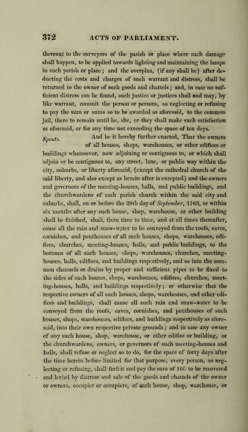 thereout to the surveyors of the parish or place where such damage shall happen, to be applied towards lighting and maintaining the lamps in such parish or place ; and the overplus, (if any shall be) after de- ducting the costs and charges of such warrant and distress, shall be returned to the owner of such goods and chattels; and, in case no suf- ficient distress can be found, such justice or justices shall and may, by like warrant, commit the person or persons, so neglecting or refusing to pay the sum or sums so to be awarded as aforesaid, to the common jail, there to remain until he, she, or they shall make such satisfaction as aforesaid, or for any time not exceeding the space of ten days. Spouts. And be it hereby further enacted, That the owners of all houses, shops, warehouses, or other edifices or buildings whatsoever, now adjoining or contiguous to, or which shall adjoin or be contiguous to, any street, lane, or public way within the city, suburbs, or liberty aforesaid, (except the cathedral church of the said liberty, and also except as herein after is excepted) and the owners and governors of the meeting-houses, halls, and public buildings, and the churchwardens of each parish church within the said city and suburbs, shall, on or before the 29th day of September, 1763, or within six months after any such house, shop, warehouse, or other building shall be finished, shall, from time to time, and at all times thereafter, cause all the rain and snow-water to be conveyed from the roofs, eaves, cornislies, and penthouses of all such houses, shops, warehouses, edi- fices, churches, meeting-houses, halls, and public buildings, to the bottoms of all such houses, shops, warehouses, churches, meeting- houses, halls, edifices, and buildings respectively, and so into the com- mon channels or drains by proper and sufficient pipes to be fixed to the sides of such houses, shops, warehouses, edifices, churches, meet- ing-houses, halls, and buildings respectively; or otherwise that the respective owners of all such houses, shops, warehouses, and other edi- fices and buildings, shall cause all such rain and snow-water to be conveyed from the roofs, eaves, cornishes, and penthouses of such houses, shops, wrarehouses, edifices, and buildings respectively as afore- said, into their own respective private grounds; and in case any owner cf any such house, shop, warehouse, or other edifice or building, or the churchwardens, owners, or governors of such meeting-houses and halls, shall refuse or neglect so to do, for the space of forty days after the time herein before limited for that purpose, every person, so neg- lecting or refusing, shall forfeit and pay the sum of 10/. to be recovered > and levied by distress and sale of the goods and chattels of the owner or owners, occupier or occupiers, of such house, shop, warehouse, or