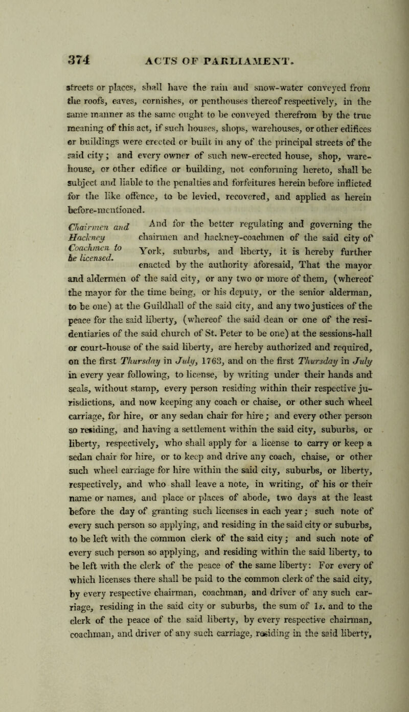 afreets or places, shall have the rain and snow-water conveyed from the roofs, eaves, cornishes, or penthouses thereof respectively, in the same manner as the same ought to he conveyed therefrom by the true meaning of this act, if such houses, shops, warehouses, or other edifices or buildings were erected or built in any of the principal streets of the said city; and every owner of such new-erected house, shop, ware- house, or other edifice or building, not conforming hereto, shall be subject and liable to the penalties and forfeitures herein before inflicted for the like offence, to be levied, recovered, and applied as herein before-mentioned. Chairmen and And ^or better regulating and governing the Hackney chairmen and hackney-coachmen of the said city of Coachmen to York, suburbs, and liberty, it is hereby further enacted by the authority aforesaid. That the mayor and aldermen of the said city, or any two or more of them, (whereof the mayor for the time being, or his deputy, or the senior alderman, to be one) at the Guildhall of the said city, and any two justices of the peace for the said liberty, (whereof the said dean or one of the resi- dentiaries of the said church of St. Peter to be one) at the sessions-hall or court-house of the said liberty, are hereby authorized and required, on the first Thursday in July, 1763, and on the first Thursday in July in every year following, to license, by writing under their hands and seals, without stamp, every person residing within their respective ju- risdictions, and now keeping any coach or chaise, or other such wheel carriage, for hire, or any sedan chair for hire; and every other person so residing, and having a settlement within the said city, suburbs, or liberty, respectively, who shall apply for a license to carry or keep a sedan chair for hire, or to keep and drive any coach, chaise, or other such wheel carriage for hire within the said city, suburbs, or liberty, respectively, and who shall leave a note, in writing, of his or their name or names, and place or places of abode, two days at the least before the day of granting such licenses in each year; such note of every such person so applying, and residing in the said city or suburbs, to be left with the common clerk of the said city; and such note of every such person so applying, and residing within the said liberty, to be left with the clerk of the peace of the same liberty: For every of -which licenses there shall be paid to the common clerk of the said city, by every respective chairman, coachman, and driver of any such car- riage, residing in the said city or suburbs, the sum of Is. and to the clerk of the peace of the said liberty, by every respective chairman, coachman, and driver of any such carriage, residing in the said liberty.