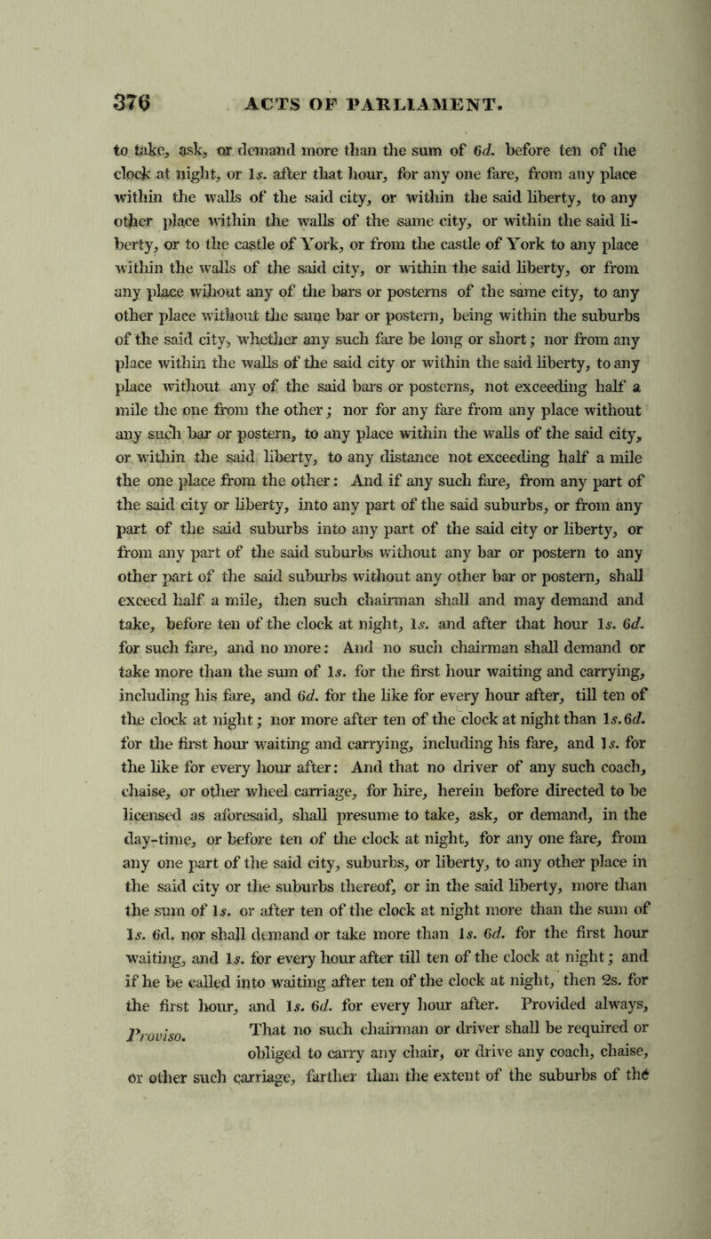 to take, ask, or demand more than the sum of 6d. before ten of the clock at night, or Is. after that hour, for any one fare, from any place within the walls of the said city, or within the said liberty, to any other place within the walls of the same city, or within the said li- berty, or to the castle of York, or from the castle of York to any place within the walls of the said city, or within the said liberty, or from any place wihout any of the bars or posterns of the same city, to any other place without the same bar or postern, being within the suburbs of the said city, whether any such fare be long or short; nor from any place within the walls of the said city or within the said liberty, to any place without any of the said bars or posterns, not exceeding half a mile the one from the other; nor for any fare from any place without any sucli bar or postern, to ally place within the walls of the said city, or within the said liberty, to any distance not exceeding half a mile the one place from the other: And if any such fare, from any part of the said city or liberty, into any part of the said suburbs, or from any pail of the said suburbs into any part of the said city or liberty, or from any part of the said suburbs without any bar or postern to any other part of the said suburbs without any other bar or postern, shall exceed half a mile, then such chairman shall and may demand and take, before ten of the clock at night, 1.?. and after that hour Is. 6d. for such fare, and no more: And no such chairman shall demand or take more than the sum of 1$. for the first hour waiting and carrying, including his fare, and 6d. for the like for every hour after, till ten of the clock at night; nor more after ten of the clock at night than 1 s.6d. for the first hour waiting and carrying, including his fare, and 1 s. for the like for every hour after: And that no driver of any such coach, chaise, or other wheel carriage, for hire, herein before directed to be licensed as aforesaid, shall presume to take, ask, or demand, in the day-time, or before ten of the clock at night, for any one fare, from any one part of the said city, suburbs, or liberty, to any other place in the said city or the suburbs thereof, or in the said liberty, more than the sum of 1#. or after ten of the clock at night more than the sum of Is. fid. nor shall demand or take more than l.y. 6d. for the first hour waiting, and Is. for every hour after till ten of the clock at night; and if he be called into waiting after ten of the clock at night, then 2s. for the first hour, and Is. 6d. for every hour after. Provided always. Proviso. That no such chairman or driver shall be required or obliged to carry any chair, or drive any coach, chaise, or other such carriage, farther than the extent of the suburbs of thO