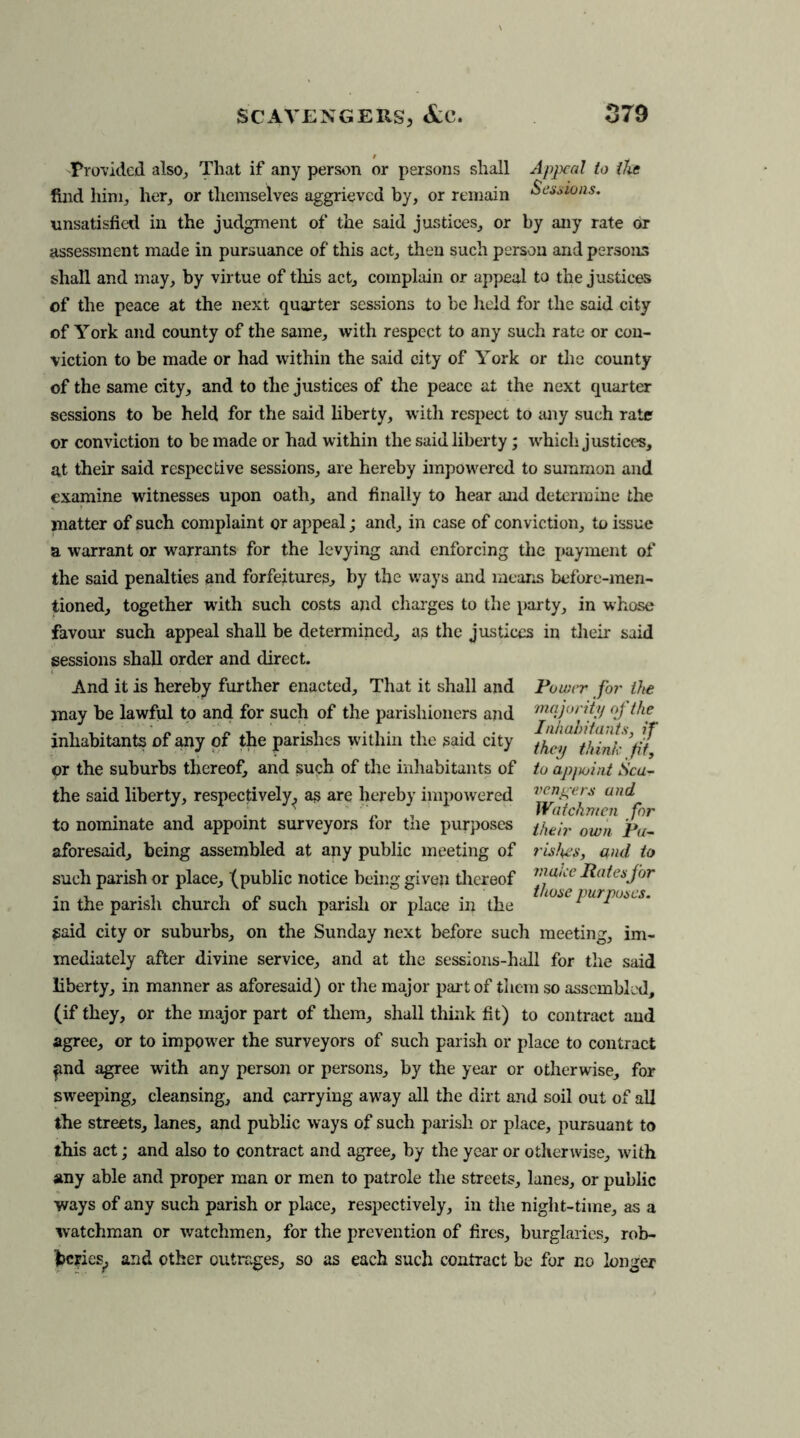 Provided also. That if any person or persons shall Appeal to the find him, her, or themselves aggrieved by, or remain Scions. unsatisfied in the judgment of the said justices, or by any rate or assessment made in pursuance of this act, then such person and persons shall and may, by virtue of this act, complain or appeal to the justices of the peace at the next quarter sessions to be held for the said city of York and county of the same, with respect to any such rate or con- viction to be made or had within the said city of York or the county of the same city, and to the justices of the peace at the next quarter sessions to be held for the said liberty, with respect to any such rate or conviction to be made or had within the said liberty; which justices, at their said respective sessions, are hereby impowered to summon and examine witnesses upon oath, and finally to hear and determine the matter of such complaint or appeal; and, in case of conviction, to issue a warrant or warrants for the levying and enforcing the payment of the said penalties and forfeitures, by the ways and means before-men- tioned, together with such costs and charges to the party, in whose favour such appeal shall be determined, as the justices in their said sessions shall order and direct. And it is hereby further enacted. That it shall and may be lawful to and for such of the parishioners and inhabitants of any of the parishes within the said city or the suburbs thereof, and such of the inhabitants of the said liberty, respectively^ as are hereby impowered to nominate and appoint surveyors for the purposes aforesaid, being assembled at any public meeting of such parish or place, (public notice being given thereof in the parish church of such parish or place in the said city or suburbs, on the Sunday next before such meeting, im- mediately after divine service, and at the sessions-hall for the said liberty, in manner as aforesaid) or the major part of them so assembled, (if they, or the major part of them, shall think fit) to contract and agree, or to impower the surveyors of such parish or place to contract fnd agree with any person or persons, by the year or otherwise, for sweeping, cleansing, and carrying away all the dirt and soil out of all the streets, lanes, and public ways of such parish or place, pursuant to this act; and also to contract and agree, by the year or otherwise, with any able and proper man or men to patrole the streets, lanes, or public ways of any such parish or place, respectively, in the night-time, as a watchman or watchmen, for the prevention of fires, burglaries, rob- beries^ and other outrages, so as each such contract be for no longer Power for the majority of the Inhabitants, if they think fit, to ap/ujint Sca- vengers and Watchmen for their own Pa- rishes, and to make Rates for those purposes.