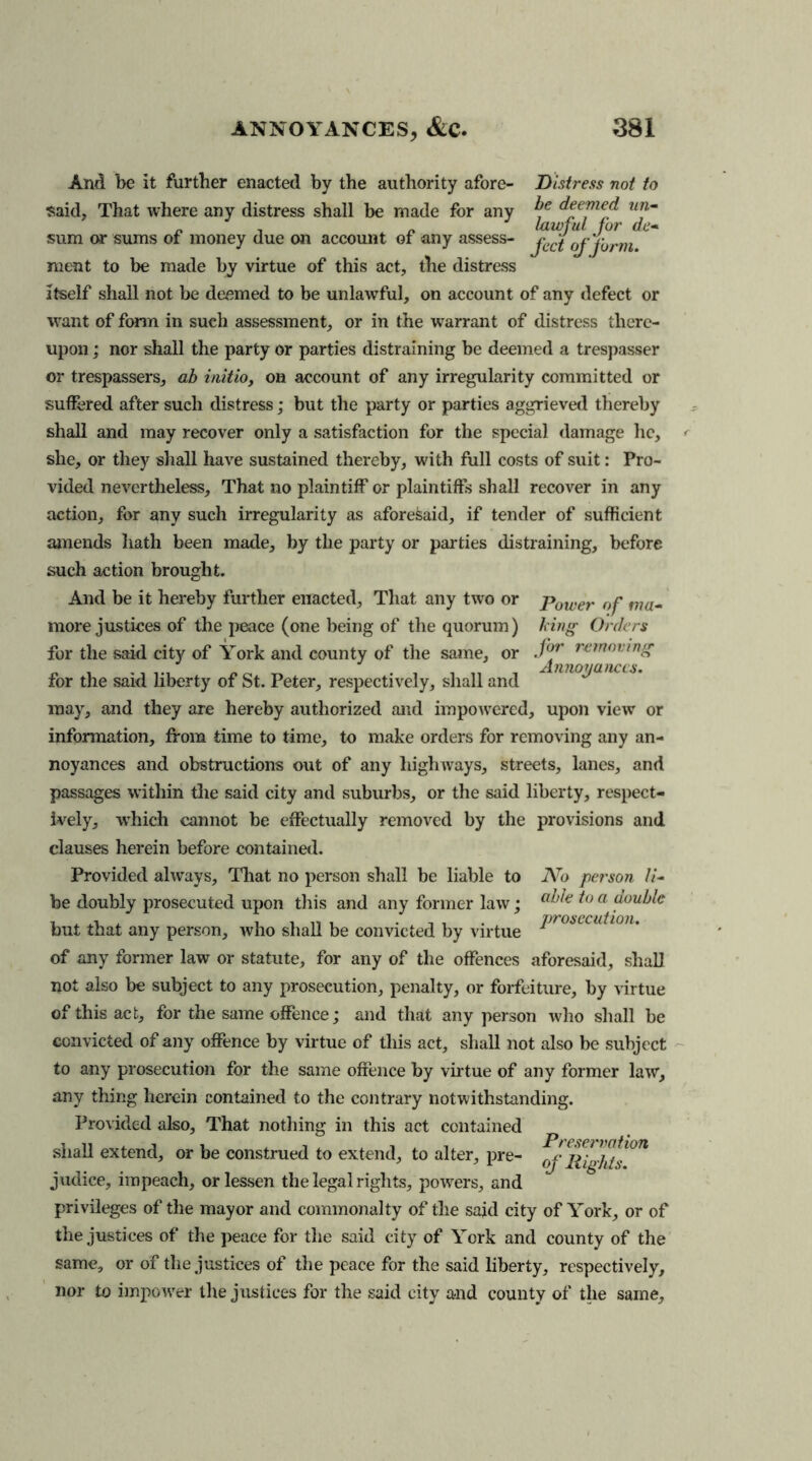 And be it further enacted by the authority afore- Distress not to said. That where any distress shall be made for any deemed un- n _ lawful for de* sum or sums of money due on account of any assess- jC(f 0j f0rm ment to be made by virtue of this act, the distress Itself shall not be deemed to be unlawful, on account of any defect or want of form in such assessment, or in the warrant of distress there- upon ; nor shall the party or parties distraining be deemed a trespasser or trespassers, ah initio, on account of any irregularity committed or suffered after such distress; but the party or parties aggrieved thereby shall and may recover only a satisfaction for the special damage lie, she, or they shall have sustained thereby, with full costs of suit: Pro- vided nevertheless. That no plaintiff or plaintiffs shall recover in any action, for any such irregularity as aforesaid, if tender of sufficient amends hath been made, by the party or parties distraining, before such action brought. Power of ma- king Orders for removing Annoyances. And be it hereby further enacted. That any two or more justices of the peace (one being of the quorum) for the said city of York and county of the same, or for the said liberty of St. Peter, respectively, shall and may, and they are hereby authorized and impowered, upon view or information, from time to time, to make orders for removing any an- noyances and obstructions out of any highways, streets, lanes, and passages within die said city and suburbs, or the said liberty, respect- ively, which cannot be effectually removed by the provisions and clauses herein before contained. Provided always. That no person shall be liable to No person //- be doubly prosecuted upon this and any former law; a^€ io a but that any person, who shall be convicted by virtue Pr0i,ccuil0,u of any former law or statute, for any of the offences aforesaid, shall not also be subject to any prosecution, penalty, or forfeiture, by virtue of this act, for the same offence; and that any person who shall be convicted of any offence by virtue of this act, shall not also be subject to any prosecution for the same offence by virtue of any former law, any thing herein contained to the contrary notwithstanding. Provided also. That nothing in this act contained shall extend, or be construed to extend, to alter, pre- of flights011 judice, impeach, or lessen the legal rights, powers, and privileges of the mayor and commonalty of the said city of York, or of the justices of the peace for the said city of York and county of the same, or of the justices of the peace for the said liberty, respectively, nor to impower the justices for the said city and county of the same.