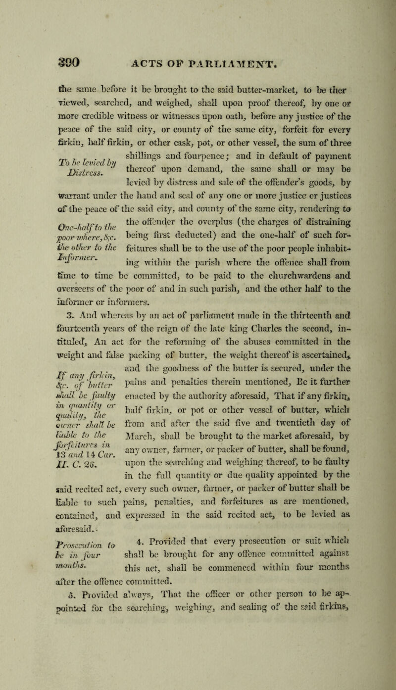 the same before it be brought to the said butter-market, to be ther viewed, searched, and weighed, shall upon proof thereof, by one or more credible witness or witnesses upon oath, before any justice of the peace of the said city, or county of the same city, forfeit for every firkin, half firkin, or other cask, pot, or other vessel, the sum of three „ _ _ . ,, shillings and fourpence; and in default of payment To he levied by , . , . , „ _ Distress thereof upon demand, the same shall or may be levied by distress and sale of the offender’s goods, by warrant under the hand and seal of any one or more justice or justices of the peace of the said city, and county of the same city, rendering to 0'ie hulc‘to the ^ie °®3ncler ^le overphis (the charges of distraining j?oor vdierc, fyc. being first deducted) and the one-half of such for- tJie other to the feitures shall be to the use of the poor people inhabit- Ivjoi niei . ing within the parish where the offence shall from time to time be committed, to be paid to the churchwardens and overseers of the poor of and in sucli parish, and the other half to the informer or informers. 3. And whereas by an act of parliament made in the thirteenth and fourteenth years of the reign of the late king Charles the second, in- tituled, An act for the reforming of the abuses committed in the weight and false packing of butter, the weight thereof is ascertained* and the goodness of the butter is secured, under the pains and penalties therein mentioned. Be it further enacted by the authority aforesaid. That if any firkii& half firkin, or pot or other vessel of butter, which from and after the said five and twentieth day of March, shall be brought to the market aforesaid, by any owner, farmer, or packer of butter, shall be found, in the full quantity or due quality appointed by the said recited act, every such owner, farmer, or packer of butter shall be liable to such pains, penalties, and forfeitures as are mentioned, contained, and expressed in the said recited act, to be levied as aforesaid.- Prosecution to 4* Provided that every prosecution or suit which be in four shall be brought for any offence committed against months. this act, shall be commenced within four months after the offence committed. 5. Provided always. That the officer or other person to be ap- pointed for the searching, weighing, and sealing of the said firkins. If any firkin, 4'c. of butter shall be faulty in quantity or qualify, the owner shad, be liable to the forfeitures in 13’and 14 Car.