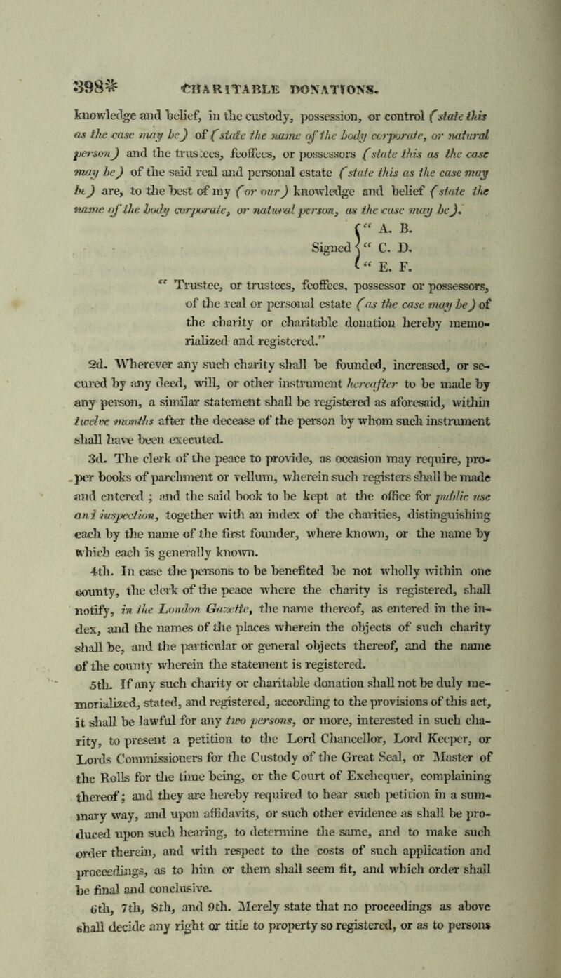 knowledge and belief, in tbe custody, possession, or control (stale this as the ease may he) of (state the name of the body corporate, or natural person) and tbe trustees, feoffees, or possessors (state this as the ease may he) of tbe said real and personal estate (state this as the case may hi) are, to tbe best of my f or our) kno\vledge and belief (state the name of the body corporate, or natural person, us the ease may be). (“ A. B. Signed j “ C. D. 1“ E. F. tc Trustee, or trustees, feoffees, possessor or possessors, of the real or personal estate (as the case may be) of the charity or charitable donation hereby memo- rialized and registered.” 2d. Wherever any such charity shall be founded, increased, or se- cured by any deed, will, or other instrument hereafter to be made by any person, a similar statement shall be registered as aforesaid, within twelve months after the decease of the person by whom such instrument shall have been executed. 3d. The clerk of the peace to provide, as occasion may require, pro- - per hooks of parchment or vellum, wherein such registers shall be made and entered ; and the said hook to be kept at the office for public use ant inspection, together with an index of the charities, distinguishing each by the name of the first founder, where known, or the name by which each is generally known. 4th. In case the persons to be benefited he not wholly within one county, the clerk of the peace where the charity is registered, shall notify, in the London Gazette, the name thereof, as entered in the in- dex, and the names of die places wherein the objects of such charity shall be, and the particular or general objects thereof, and the name ©f the county wherein the statement is registered. 5th. If any such charity or charitable donation shall not be duly me- morialized, stated, and registered, according to the provisions of this act, it shall be lawful for any two persons, or more, interested in such cha- rity, to present a petition to the Lord Chancellor, Lord Keeper, or Lords Commissioners for the Custody of the Great Seal, or Master of the Rolls for the time being, or the Court of Exchequer, complaining thereof; and they are hereby required to hear such petition in a sum- mary wray, and upon affidavits, or such other evidence as shall be pro- duced upon such hearing, to determine the same, and to make such order therein, and with respect to the costs of such application and proceedings, as to him or them shall seem fit, and which order shall he final and conclusive. 6th, 7th, Sth, and 9th. Merely state that no proceedings as above shall decide any right or title to property so registered, or as to persons