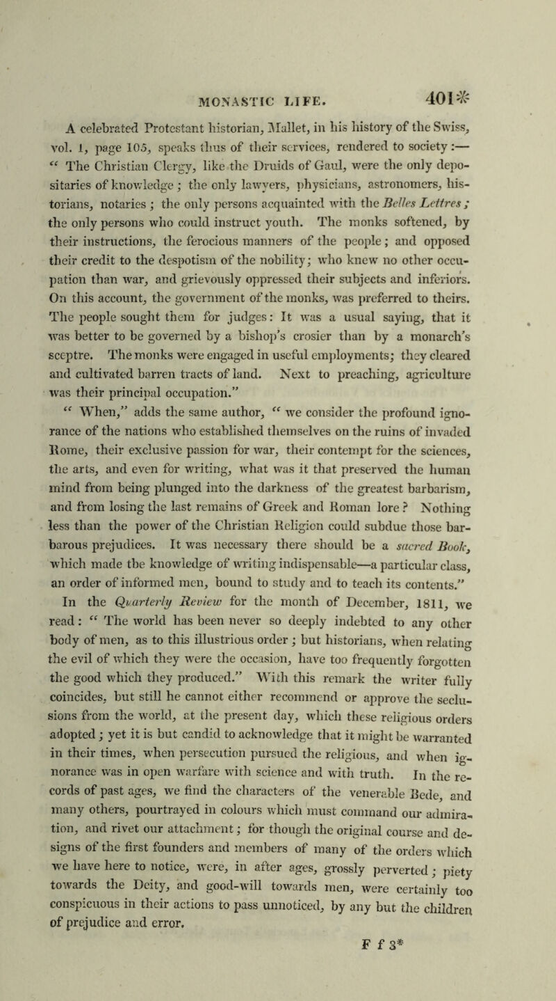 401^ A celebrated Protestant historian. Mallet, in his history of the Swiss, vol. 1, page 105, speaks thus of their services, rendered to society:— “ The Christian Clergy, like the Druids of Gaul, were the only depo- sitaries of knowledge; the only lawyers, physicians, astronomers, his- torians, notaries ; the only persons acquainted with the Belles Lettres ; the only persons who could instruct youth. The monks softened, by their instructions, the ferocious manners of the people; and opposed their credit to the despotism of the nobility; who knew no other occu- pation than war, and grievously oppressed their subjects and inferiors. On this account, the government of the monks, was preferred to theirs. The people sought them for judges: It was a usual saying, that it was better to be governed by a bishop’s crosier than by a monarch’s sceptre. The monks were engaged in useful employments; they cleared and cultivated barren tracts of land. Next to preaching, agriculture was their principal occupation.” “ When,” adds the same author, “ we consider the profound igno- rance of the nations who established themselves on the ruins of invaded Rome, their exclusive passion for war, their contempt for the sciences, the arts, and even for writing, what was it that preserved the human mind from being plunged into the darkness of the greatest barbarism, and from losing the last remains of Greek and Roman lore ? Nothing less than the power of the Christian Religion could subdue those bar- barous prejudices. It was necessary there should be a sacred Book, which made tbe knowledge of writing indispensable—a particular class an order of informed men, bound to study and to teach its contents.” In the Quarterly Review for the month of December, 1811, we read: “ The world has been never so deeply indebted to any other body of men, as to this illustrious order; but historians, when relating the evil of which they were the occasion, have too frequently forgotten the good which they produced.” With this remark the writer fully coincides, but still he cannot either recommend or approve the seclu- sions from the world, at the present day, which these religious orders adopted; yet it is but candid to acknowledge that it might be warranted in their times, when persecution pursued the religious, and when ig- norance was in open warfare with science and with truth. In the re- cords of past ages, we find the characters of the venerable Rede, and many others, pourtrayed in colours which must command our admira- tion, and rivet our attachment; for though the original course and de- signs of the first founders and members of many of the orders which we have here to notice, were, in after ages, grossly perverted ; piety towards the Deity, and good-will towards men, were certainly too conspicuous in their actions to pass unnoticed, by any but the children of prejudice and error.