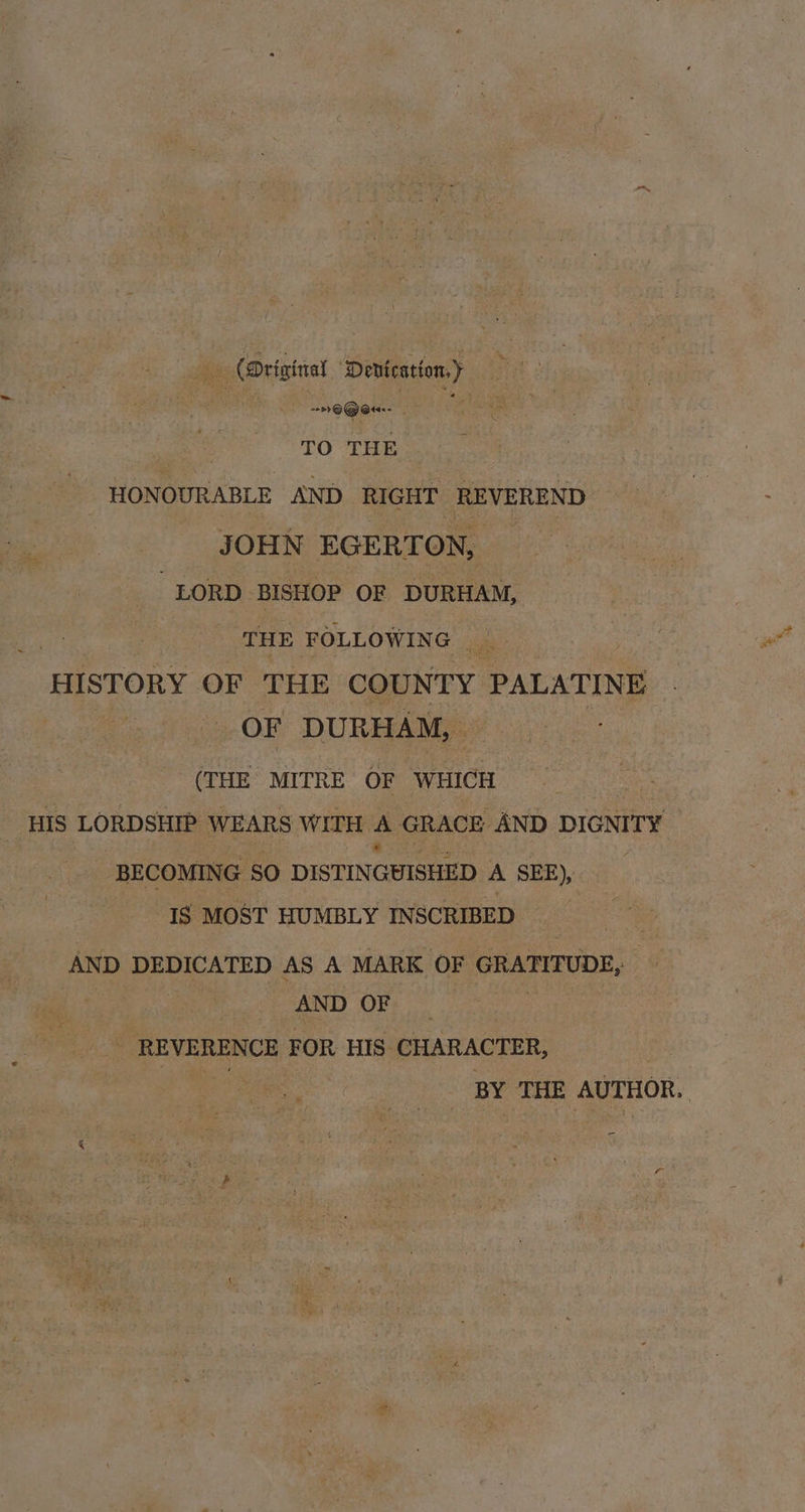 ais (Driginal ‘Denication,) ~~ O@eu-- rR TO THE - HONOURABLE AND RIGHT REVEREND JOHN EGERTON, — “LORD BISHOP OF DURHAM, THE FOLLOWING _ HISTORY OF THE COUNTY PALATINE OF DURHAM, (THE MITRE OF WHICH _ HIS LORDSHIP WEARS WITH A GRACE AND DIGNITY e BECOMING SO DISTINGUISHED A SEE), IS MOST HUMBLY INSCRIBED AND DEDICATED AS A MARK OF GRATITUDE, | AND OF _ _ REVERENCE FOR HIS CHARACTER, BY THE AUTHOR. |