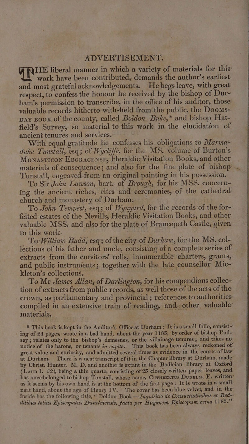 ADVERTISEMENT : W REE liberal manner in which a variety of materials for this’ work have been ‘contributed, demands the author’s earliest and most grateful acknowledgements. He begs leave, with great respect, to confess the honour he received by the bishop of Dur- ham’s permission to transcribe, in the office of his auditor, those valuable records hitherto with-held from the public, the Dooms- pay Book of the county, called Boldon Buke,* and bishop Hat- field’s Survey, so material to this work in the elucidatzon of ancient tenures and services. With equal gratitude he confesses his obligations to Marma- duke Tunstall, esq; of Wycliffe, for the MS. volume of Burton’s Monasticon Exsoracknse, Heraldic Visitation Books, and other | materials of consequence; and also for the fine plate of bishop’... Tunstall, engraved from an original painting in his possession. To Sir John Lawson, bart. of Brough, for his MSS. concern- ing. the ancient riches, rites and ceremonies, of the cathedral church and monastery of Durham. To John Tempest, esq; of Wynyard, for the records of the for= feited estates of the Nevills, Heraldic Visitation Books, and other valuable MSS, and also for the plate of Brancepeth Castle, given to this work. fy) oa - _ To William Rudd, esq; of the city of Durham, for the MS, col-_ lections of his father and uncle, consisting of a complete series of extracts from the cursitors’ rolls, innumerable charters, grants, and public instruments ;. together with the late counsellor Mic~- kleton’s collections.. fe ? To Mr ames Allan, of Darlington, for his compendious collec- tion of extracts from public records, as well those of the acts of the _ crown, as parliamentary and provincial ; references to authorities compiled in an extensive train of reading, and. other, valuable’ materials. | . * This book is kept in the Auditor’s Office at Durham : It is asmall folio, consist- . ing of 24 pages, wrote in a bad hand, about the year 1183, by order of bishop Pud- sey ; relates only to the bishop’s demesnes, or the villainage tenures ; and takes no notice of the barons, or tenants in capite. This book has been always reckoned of : great value and curiosity, and admitted several times as evidence in the courts of law at Durham. There is a neat transcript of it in the Chapter library at Durham, made’ by Christ. Hunter, M. D. and another is extant in the Bodleian library at Oxford (Laup I. 52), being a thin quarto, consisting of 23 closely written paper leaves, and has once belonged to bishop Tunstall, whose name, Curasertus Duneim, E. written‘ as it seems by his own hand is at the bottom of the first page: It is wrote in a small. _ neat hand, about the age of Henry IV. The cover has been blue velvet, and in the inside has the following title, “ Boldon Book —Ingquisitio de Consuetudinibus et Red-- ditibus totius Episcopatus Dunelmensis, facta per Hugonem Episcopum anno 1183.”°
