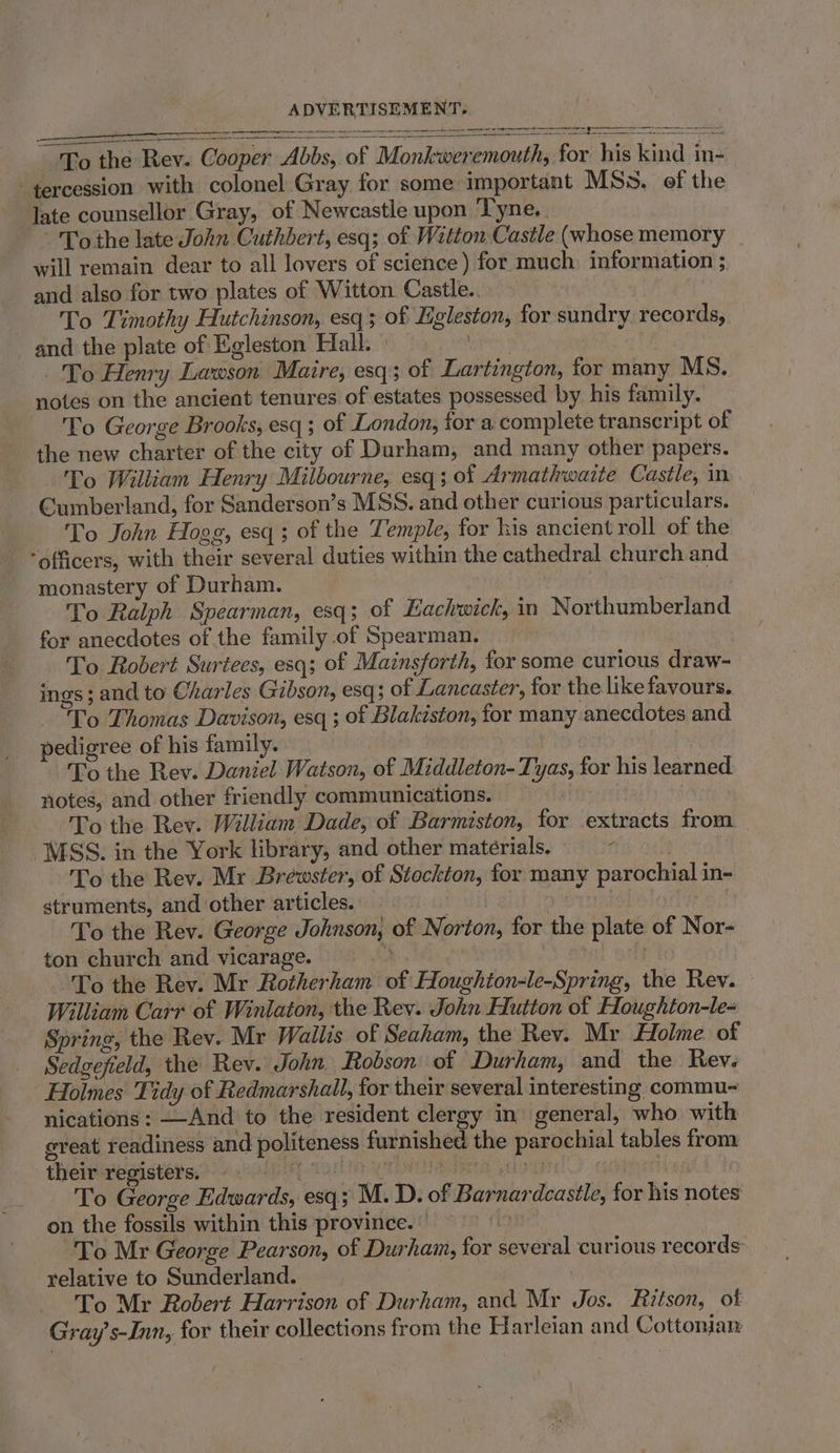 a ———————_——_— SC EE Sat cemermerer omnes To the Rev. Cooper Abbs, of Monkweremouth, for his kind in- tercession with colonel Gray for some important MSs. of the late counsellor Gray, of Newcastle upon Tyne. . To the late John Cuthbert, esq; of Witton Castle (whose memory will remain dear to all lovers of science) for much information ; and also for two plates of Witton Castle.. To Timothy Hutchinson, esq ; of Egleston, for sundry records, and the plate of Egleston Hall. Mtn To Henry Lawson Maire, esq; of Lartington, for many MS. notes on the ancient tenures of estates possessed by his family. To George Brooks, esq; of London, for a complete transcript of the new charter of the city of Durham, and many other papers. To William Henry Milbourne, esq; of Armathwaite Castle, in Cumberland, for Sanderson’s MSS. and other curious particulars. To John Hogg, esq; of the Temple, for kis ancient roll of the “officers, with their several duties within the cathedral church and monastery of Durham. To Ralph Spearman, esq; of Eachwick, in Northumberland for anecdotes of the family of Spearman. To Robert Surtees, esq; of Mainsforth, for some curious draw- ings; and to Charles Gibson, esq; of Lancaster, for the like favours. To Thomas Davison, esq ; of Blakiston, for many anecdotes and pedigree of his family. | To the Rev. Daniel Watson, of Middleton- Tyas, for his learned notes, and other friendly communications. | To the Rev. William Dade, of Barmiston, for .extracts from MSS. in the York library, and other materials. To the Rev. Mr Bréwster, of Stockton, for many parochial in- struments, and other articles. To the Rev. George Johnson, of Norton, for the plate of Nor- ton church and vicarage. 3 } , To the Rev. Mr Rotherham of Houghion-le-Spring, the Rev. William Carr of Winlaton, the Rev. John Hutton of Houghton-le- Spring, the Rev. Mr Wallis of Seaham, the Rev. Mr Holme of Sedgefield, the Rev. John Robson: of Durham, and the Rev. Holmes Tidy of Redmarshail, for their several interesting commu- nications: —And to the resident clergy in general, who with ereat readiness and politeness furnished the parochial tables from theirresisters:§ 4 oun p Tan) roe aieey gious hes To George Edwards, esq; M. D. of Barnardcastle, for his notes on the fossils within this province. | To Mr George Pearson, of Durham, for several curious records relative to Sunderland. To Mr Robert Harrison of Durham, and Mr Jos. Ritson, of Gray’s-Inn, for their collections from the Harleian and Cottonjarn