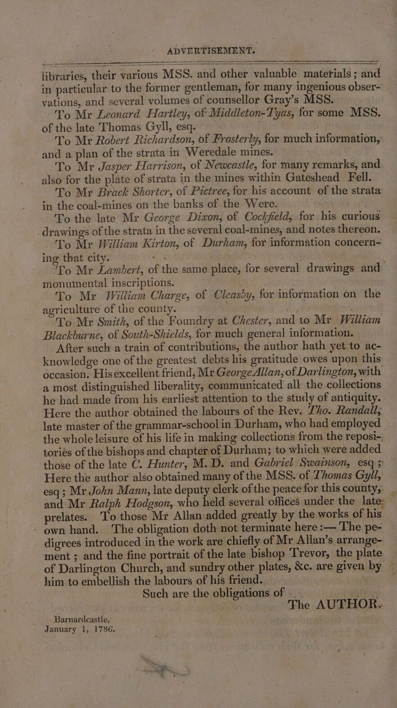 libraries, their various MSS. and other valuable materials ; and in particular to the former gentleman, for many ingenious obser- vations, and several volumes of counsellor Gray’s MSS. \ To Mr Leonard Hartley, of Middleton-Tyas, for some MSS. of the late Thomas Gyll, esq. | To Mr Robert Richardson, of Frosterly, for much information, and a plan of the strata in Weredale mines. also for the plate of strata in the mines within Gateshead Fell. To Mr Brack Shorter, of Pictree, for his account of the strata in the coal-mines on the banks of the Were. iit To the late Mr George Dixon, of Cockfeld, for his curious drawings of the strata in the several coal-mines, and notes thereon. To Mr William Kirton, of Durham, for information concern- ing that city. ak To Mr Lambert, of the same place, for several drawings and monumental inscriptions. | | To Mr William Charge, of Cleasdy, for information on the agriculture of the county. 3 | To Mr Smith, of the Foundry at Chester, and to Mr William Blackburne, of South-Shields, for much general information. After such a train of contributions, the author hath yet to ac- knowledge one of the greatest debts his gratitude owes upon this occasion. Hisexcellent friend, Mr George Allan, of Darlington, with a most distinguished liberality, communicated all the collections he had made from his earliest attention to the study of antiquity. Here the author obtained the labours of the Rev. Tho. Randall, late master of the grammar-school in Durham, who had employed — the whole leisure of his life in making collections from the reposi-. tories of the bishops and chapter of Durham; to which were added those of the late C. Hunter, M.D. and Gabriel Swainson, esq; Here the author also obtained many of the MSS. of Thomas Gyll, esq; Mr John Mann, late deputy clerk of the peace for this county, and Mr Ralph Hodgson, who held several offices under the late: — prelates. To those Mr Allan added greatly by the works of his. - own hand. The obligation doth not terminate here :— The pe- digrees introduced in the work are chiefly of Mr Allan’s arrange- ment ; and the fine portrait of the late bishop ‘Trevor, the plate of Darlington Church, and sundry other plates, &amp;c. are given by — him to embellish the labours of his friend. 7 Such are the obligations of... The AUTHOR. Barnardcastle, January 1, 1786.