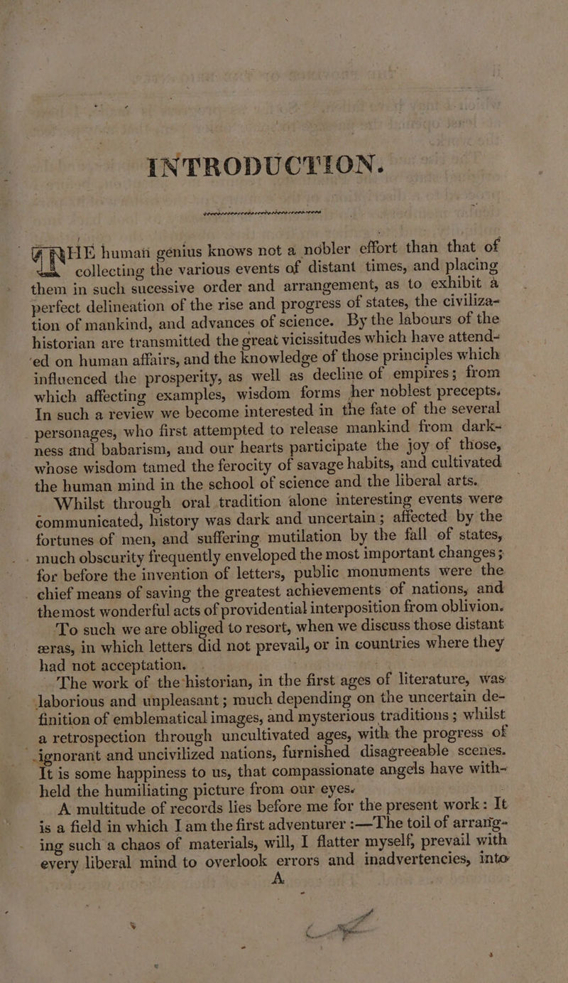 INTRODUCTION. Sys 125 gyri @ RHE humati genius knows not a_nobler effort than that of collecting the various events of distant times, and placing them in such sucessive order and arrangement, as to exhibit a perfect delineation of the rise and progress of states, the civiliza- tion of mankind, and advances of science. By the labours of the historian are transmitted the great vicissitudes which have attend- ed on human affairs, and the knowledge of those principles which influenced the prosperity, as well as decline of empires; from which affecting examples, wisdom forms her noblest precepts. In such a review we become interested in the fate of the several _ personages, who first attempted to release mankind from dark- ness and babarism, and our hearts participate the joy of those, whose wisdom tamed the ferocity of savage habits, and cultivated. the human mind in the school of science and the liberal arts. Whilst through oral tradition alone interesting events were éommunicated, history was dark and uncertain ; affected by the fortunes of men, and suffering mutilation by the fall of states, much obscurity frequently enveloped the most important changes ; for before the invention of letters, public monuments were the _ chief means of saving the greatest achievements ‘of nations, and themost wonderful acts of providential interposition from oblivion. To such we are obliged to resort, when we discuss those distant zeras, in which letters did not prevail, or in countries where they had not acceptation. pea ° The work of thehistorian, in the first ages of literature, was Jaborious and unpleasant ; much depending on the uncertain de- finition of emblematical images, and mysterious traditions ; whilst a retrospection through uncultivated ages, with the progress of -ignorant and uncivilized nations, furnished disagreeable scenes. It is some happiness to us, that compassionate angels have with~ held the humiliating picture from our eyes. ! | A multitude of records lies before me for the present work: It is a field in which I am the first adventurer :—The toil of arrarig- ing such a chaos of materials, will, I flatter myself, prevail with eyery liberal mind to overlook errors and inadvertencies, Into &lt;&lt;