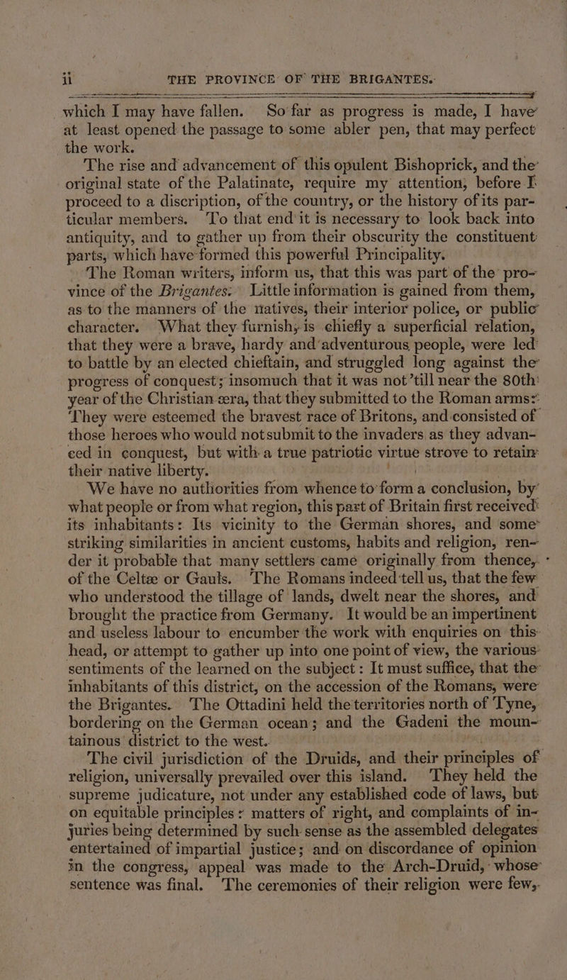 a er ee ee which I may have fallen. So’far as progress is made, I have’ at least opened. the passage to some abler pen, that may perfect the work. at The rise and advancement of this opulent Bishoprick, and the’ original state of the Palatinate, require my attention, before I proceed to a discription, of the country, or the history ofits par- ticular members. To that end’it is necessary to look back into antiquity, and to gather up from their obscurity the constituent parts, which have formed this powerful Principality. The Roman writers, inform us, that this was part of the’ pro- vince of the Brigantes. Little information is gained from them, as to the manners of the natives, their interior police, or public’ character. What they furnish; is chiefly a superficial relation, that they were a brave, hardy and’adventurous people, were led’ to battle by an elected chieftain, and struggled long against the progress of conquest; insomuch that it was not’till near the 80th: year of the Christian cera, that they submitted to the Roman arms? ‘They were esteemed the bravest race of Britons, and consisted of those heroes who would notsubmit to the invaders as they advan- ced in conquest, but with a true patriotic virtue strove to retaim their native liberty. mah peu € We have no authorities from whence to’form a conclusion, by’ what people or from what region, this part of Britain first received: its inhabitants: Its vicinity to the German shores, and some* striking similarities in ancient customs, habits and religion, ren- der it probable that many settlers came originally from thence, ° of the Celtee or Gauls. The Romans indeed tell us, that the few who understood the tillage of lands, dwelt near the shores, and brought the practice from Germany. It would be an impertinent and useless labour to encumber the work with enquiries on this: head, or attempt to gather up into one point of view, the various: sentiments of the learned on the subject : It must suffice, that the inhabitants of this district, on the accession of the Romans, were’ the Brigantes. The Ottadini held the territories north of Tyne, bordering on the German ocean; and the Gadeni the moun- tainous district to the west.. ROA EES. The civil jurisdiction of the Druids, and their principles of religion, universally prevailed over this island. They held the supreme judicature, not under any established code of laws, but on equitable principles y matters of right, and complaints of in- juries being determined by such sense as the assembled delegates entertained of impartial justice; and on discordance of opinion in the congress, appeal was made to the Arch-Druid,: whose sentence was final. ‘The ceremonies of their religion were few,