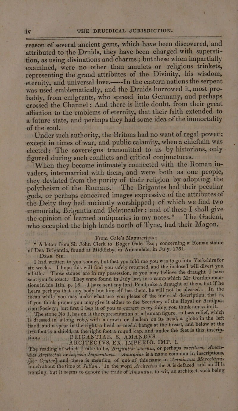 reason of several ancient gems, which have been discovered, and attributed to’the Druids, they have been charged with supersti- tion, as using divinations and charms ; but these when impartially examined, were no other than amulets or religious trinkets, representing the grand attributes of the Divinity, his wisdom, — eternity, and universal love.—--In the eastern nations the serpent was used emblematically, and the Druids borrowed it, most pro- bably, from emigrants, who spread into Germany, and perhaps crossed the Channel: And there is little doubt, from their great affection to the emblems of eternity, that their faith extended to a future state, and perhaps they had some idea of the immortality of the soul. . | ; Under such authority, the Britons had no want of regal power ; except in times of war, and public calamity, when a chieftain was elected: The sovereigns transmitted to us by historians, only - figured during such conflicts and critical conjunctures. ‘When they became intimately connected with the Roman in- vaders, intermarried with them, and were both as one people, they deviated from the purity of their religion by adopting the polytheism of the Romans. The Brigantes had their peculiar gods; or perhaps conceived images expressive of the attributes of the Deity they had anciently worshipped; of which we find two memorials, Brigantia and Belatucader ; and of these I shall give the opinion of learned antiquaries in my notes.* The Gadeni, who occupied the high lands north of ‘Tyne, had their Magon, From Gale’s Manuscripts : * A letter from Sir John Clerk to Roger Gale, Esq; concerning a Roman statue of Dea Brigantia, found at Middleby, in Annandale, in July, k751. Dear Sir, E I.had written to you sooner, but that you told me you was to go into Yorkshire for six weeks. I hope this will find you safely returned, and the inclosed will divert you ‘alittle. Those stones are in my possession, so you may believe the draught T have sent you is exact. They were found in July last, in a camp which Mr Gordon men- tions in his Itin. p.. 18. I haye sent my lord. Pembroke a draught of them, but if he hears perhaps that any body but himself has them, he will not be pleased: In the méan while you may make what use you please of the inclosed description, that is, if you think proper you may give it either to the Secretary of the Royal or Antiqua- rian /Sogiety ; but first I beg it of you to correct every thing you think amiss in it. ...-The stone No 1. has on it the representation of a human figure, in bass relief, which is dressed in along robe, with a crown or diadem on its head, a globe in the left — ‘Hand, and a spear in the right, a head or medal hangs at the breast, and below at the left/foot is a shield,:at the:right foot a round cap, and under the feet is this inscrip- tions 5})0 og BRIGANTIAE. S, AMANDVS .- a Fst] bi -ARCITECTVS. EX. IMPERIO. IMP. f. ~ . ‘Phe reading of which [ take to be, Brigantie@ sacrum, or perhaps sacellum, Aman- ‘lds Arcitectus ex iniperio Imperatoris. Amandus is a name common in inscriptions, {see Gryter],andthere is mention of one of this name in Ammianus Marcellinus much about the time of Julzan : In the word Arcitectus the A is defaced, and an fis wanting, but it seems to denote the trade of Amandus, to wit, an architect, such being