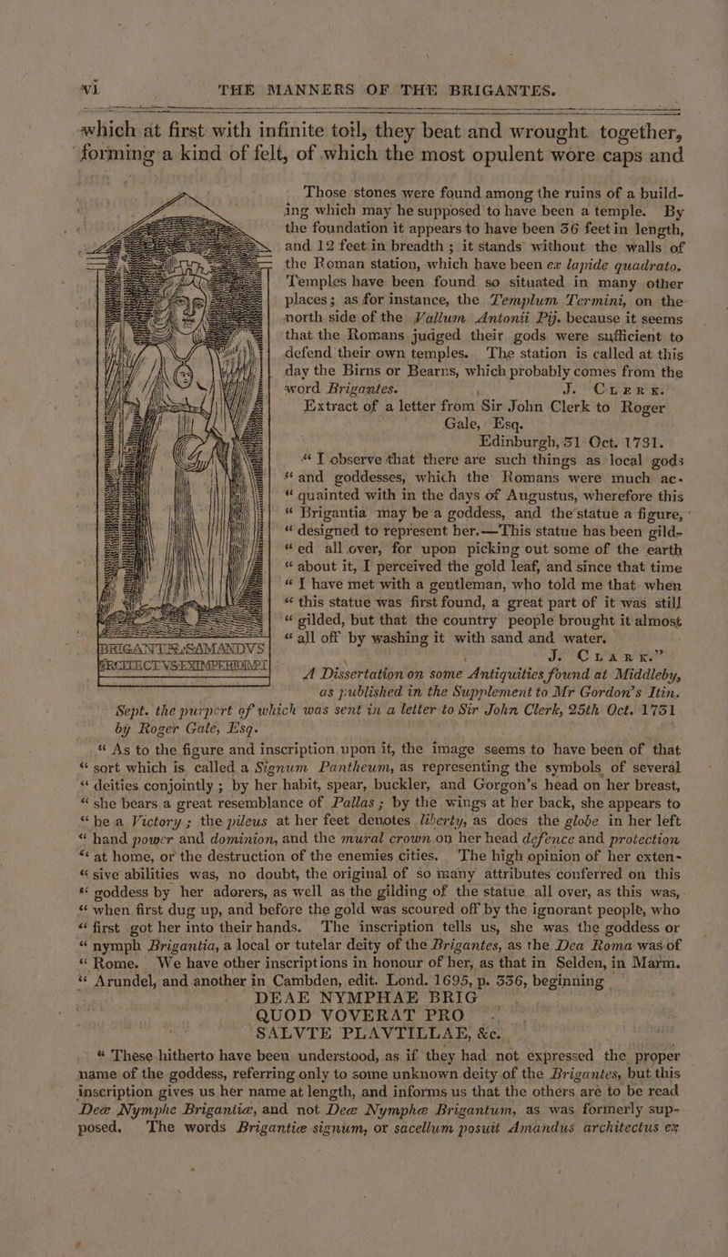 Sy Sera st SNR od eS wt wsltie at first with re ‘anil thiey beat and raion together, | sein a kind of felt, of which the most opulent wore caps and Those stones were found among the ruins of a build- ing which may he supposed 'to have been a temple. By the foundation it appears to have been 36 feet in length, and 12 feet'in breadth ; it stands without the walls of the Roman station, arhich have been ex lapide quadrato, Temples have been found so situated in many other places; as for instance, the Templum Termini, on the north side of the Valium Antonii Pij. because it seems that. the Romans judged their gods were sufficient to defend their own temples... The station is called at this day the Birns or Bearns, which probably comes from the word Brigantes. Je Oa et Extract of a letter from Sir John Clerk to Roger Gale, Esq. Edinburgh, 31 Oct. 1731. “ J observe that there are such things as local gods * and goddesses, which the Romans were much ac. “ quainted with in the days of Augustus, wherefore this “ Brigantia may be a goddess, and the'statue a figure, ’ “ designed to represent her.—This statue has been gild- “ed all.cver, for upon picking out some of the earth “ about it, I perceived the gold leaf, and since that time « T have met with a gentleman, who told me that when * this statue was first found, a great part of it was still “ gilded, but that the country people brought it almos¢ all off by washing it with sand and water. Jo Crank? A Dissertation on some Antiquities found at Middleby, as published in the Supplement to Mr Gordon’s Itin. | Sept. the purport of which was sent in a letter to Sir John Clerk, 25th Oct. 1751 by Roger Gale, Esq. “ As to the figure and inscription. upon it, the image seems to have been of that “ sort which is called a Signum Pantheum, as representing the symbols of several deities conjointly ; by her habit, spear, buckler, and Gorgon’s head on her breast, “she bears.a great resemblance of Pallas; by the wings at her back, she appears to “hea Victor ; the pileus at her feet denptee liberty, as does the globe in her left “ hand power and dominion, and the mural crown on her head defence and protection *&lt; at home, or the destruction of the enemies cities. The high opinion of her exten- « sive abilities was, no doubt, the original of so many attributes conferred on this « goddess by her adorers, as well as the gilding of the statue all over, as this was, “ when first dug up, and before the gold was scoured off by the ignorant people, who first got her into theirhands. The inscription tells us, she was the goddess or “nymph Brigantia, a local or tutelar deity of the Brigantes, as the Dea Roma was of “Rome. We have other inscriptions in honour of her, as that in Selden, in Marm. « Arundel, and another i in Cambden, edit. Lond. 1695, p. 536, bese DEAE NYMPHAE BRIG = WOH Say Y i ee TT Sst QUOD VOVERAT PRO . mos, SALVTE PLAVTILLAE, &amp;c. - “ These hitherto have been understood, as if they had. not expressed the proper name of the goddess, referring only to some unknown deity of the Brigantes, but this inscription gives us her name at length, and informs us that the others aré to be read Dee Nymphe Brigantig, and not Dee Nymphe Br igantum, as was formerly sup- posed. The words Brigantice signum, or sacellum posuit Amandus architectus ex