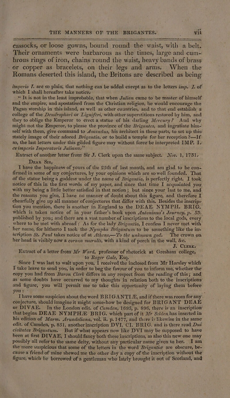 — Se. ee éassocks, or loose gowns, bound round the: waist, with a belt. Their ornaments were barbarous as the times, large and cum- brous rings of iron, chains round the waist, heavy bands of brass er copper as bracelets, on their legs and arms. When the Romans deserted this island, the Britons are described as being imperio T. aré so plain, that nothing can be added exeept as to the letters imp. I. of which I shall hereafter take notices “¢ Tt is not in the least improbable, that when Julian came to be master of himself and the empire; and apostatised from the Christian religion, he would encourage the Pagan worship in this island, as well as other countries, and to that end establish college of the Dendrophori or Ligniferi, with other superstitions restored by him, and they to oblige the Emperor to érect a statue of his darling Mercury? And why might not the Emperor, to please the province of the Brigantes, and ingratiate him- self with them, give command to Amandus, his architect in these parts, to set up this: stately image of their adored Brigantia, or to build a temple for her reception ?—If So, the last letters under this gilded figure may without foree be interpreted IMP. I. eximperio Imperatoris Juliana.” Extract of another letter from Sir F. Clerk upon the same subject. Nov. 1, 1751. _ Dear Sr, _T have the happiness of yours of tlie 25th of last month, and am glad to be con- firmed:in some of my conjectures, by your opinions which are so well founded. That of the statue being a goddess: under the name of Brigantia, is perfectly right. I took notice of this in the first words of my paper, and since that time I acquainted your with my being‘ a little better satisfied in that notion; but since your last to me, and the reasons you give, J have no manner of doubt about this figure, and therefore I chearfully give upall manner of conjectures that differ with this. Besides the inscrip~ tion you mention, there is another in England to the DEAE. NYMPH. BRIG. which is taken notice of in your father’s book upon Antoninus’s Journey, p. 55. published by you; and there are a vast number of inscriptions to the local gods, every where to be met with abroad; As for the lady Brigantia, I confess I never met with her name, for hitherto I took the Nympha Brigantum to be something like the in- Scription St. Paul takes notice of at Athens,—To the unknown god. ‘The crown on her head is visibly now a corona muralis, with akind of porch in the wall, &amp;c. J. Crerks Extract of a letter from Mr Ward, professor of rhetorick at Gresham college, ‘to Roger Gale, Esq. Since I was last to wait upon you, I received the inclosed from Mr Horsley which I take leave to send you, in order to beg the favour of you to inform me, whether the eopy you had from Baron Clerk differs in any respect from the reading of this; and as some doubts have occurred to my thoughts in relation both to the inscriptions and figure, you will permit me to take this opportunity of laying them before you: ’ - ’ I have some suspicion about the word BRIGANTI Z&amp;, and if there was room for any’ conjecture, should imagine it might some-how be designed for BRIGANT DEAE or DIVAE. In the London edit. of Camden, 1695, p. 896, there is an inscription that begins DEAE NYMPH BRIG. which part of it Mr Selden has inserted in his edition of Marm. Arundeliana, vol. ii. p. 1477, and there is likewise in the same edit. of Camden, p. 851, another inscription DVI. CI. BRIG. and is there read Duz civitatas Brigantum. But if what appears now like DVI may be supposed to have been at first DIVAE, I should fancy both these inscriptions, as also this new one may possibly all refer to the same deity, without any particular name given to her. I am the'more suspicious that some of the letters in the word Brigantie are obscure, be- cause a friend of mine shewed me the other day a copy of the inscription without the figure, which he borrowed of a gentleman who lately brought it out of Scotland, and